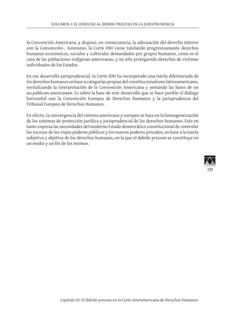 159
VOLUMEN 1: EL DERECHO AL DEBIDO PROCESO EN LA JURISPRUDENCIA
Capítulo III: El debido proceso en la Corte Interamericana de Derechos Humanos
la Convención Americana, y dispuso, en consecuencia, la adecuación del derecho interno
con la Convención-. Asimismo, la Corte IDH viene tutelando progresivamente derechos
humanos económicos, sociales y culturales demandados por grupos humanos, como es el
caso de las poblaciones indígenas americanas, y no sólo protegiendo derechos de víctimas
individuales de los Estados.
En ese desarrollo jurisprudencial, la Corte IDH ha incorporado una tutela diferenciada de
los derechos humanos en base a categorías propias del constitucionalismo latinoamericano,
revitalizando la interpretación de la Convención Americana y sentando las bases de un
ius publicum americanum. Es sobre la base de este desarrollo que se hace posible el diálogo
horizontal con la Convención Europea de Derechos Humanos y la jurisprudencia del
Tribunal Europeo de Derechos Humanos.
En efecto, la convergencia del sistema americano y europeo se basa en la homogeneización
de los sistemas de protección jurídica y jurisprudencial de los derechos humanos. Esto en
tanto expresa las necesidades del moderno Estado democrático constitucional de controlar
los excesos de los viejos poderes públicos y los nuevos poderes privados, en base a la tutela
subjetiva y objetiva de los derechos humanos, en la que el debido proceso se constituye en
un medio y un fin de los mismos.
 