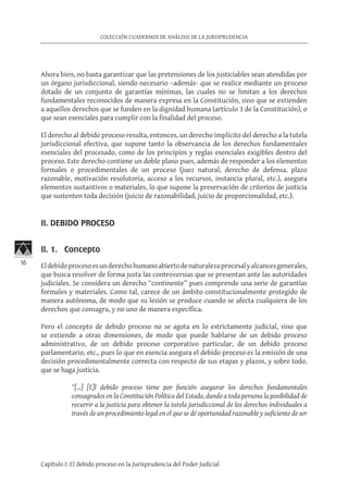 16
COLECCIÓN CUADERNOS DE ANÁLISIS DE LA JURISPRUDENCIA
Capítulo I: El debido proceso en la Jurisprudencia del Poder Judicial
Ahora bien, no basta garantizar que las pretensiones de los justiciables sean atendidas por
un órgano jurisdiccional, siendo necesario –además- que se realice mediante un proceso
dotado de un conjunto de garantías mínimas, las cuales no se limitan a los derechos
fundamentales reconocidos de manera expresa en la Constitución, sino que se extienden
a aquellos derechos que se funden en la dignidad humana (artículo 3 de la Constitución), o
que sean esenciales para cumplir con la finalidad del proceso.
El derecho al debido proceso resulta, entonces, un derecho implícito del derecho a la tutela
jurisdiccional efectiva, que supone tanto la observancia de los derechos fundamentales
esenciales del procesado, como de los principios y reglas esenciales exigibles dentro del
proceso. Este derecho contiene un doble plano pues, además de responder a los elementos
formales o procedimentales de un proceso (juez natural, derecho de defensa, plazo
razonable, motivación resolutoria, acceso a los recursos, instancia plural, etc.), asegura
elementos sustantivos o materiales, lo que supone la preservación de criterios de justicia
que sustenten toda decisión (juicio de razonabilidad, juicio de proporcionalidad, etc.).
II. DEBIDO PROCESO	
II. 1. Concepto
Eldebidoprocesoesunderechohumanoabiertodenaturalezaprocesalyalcancesgenerales,
que busca resolver de forma justa las controversias que se presentan ante las autoridades
judiciales. Se considera un derecho “continente” pues comprende una serie de garantías
formales y materiales. Como tal, carece de un ámbito constitucionalmente protegido de
manera autónoma, de modo que su lesión se produce cuando se afecta cualquiera de los
derechos que consagra, y no uno de manera específica.
Pero el concepto de debido proceso no se agota en lo estrictamente judicial, sino que
se extiende a otras dimensiones, de modo que puede hablarse de un debido proceso
administrativo, de un debido proceso corporativo particular, de un debido proceso
parlamentario, etc., pues lo que en esencia asegura el debido proceso es la emisión de una
decisión procedimentalmente correcta con respecto de sus etapas y plazos, y sobre todo,
que se haga justicia.
“[…] [E]l debido proceso tiene por función asegurar los derechos fundamentales
consagrados en la Constitución Política del Estado, dando a toda persona la posibilidad de
recurrir a la justicia para obtener la tutela jurisdiccional de los derechos individuales a
través de un procedimiento legal en el que se dé oportunidad razonable y suficiente de ser
 