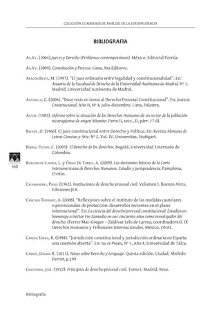 160
COLECCIÓN CUADERNOS DE ANÁLISIS DE LA JURISPRUDENCIA
Bibliografía
BIBLIOGRAFÍA
Aa.Vv. (2004).Jueces y Derecho (Problemas contemporáneos). México, Editorial Porrúa.
Aa.Vv. (2009). Constitución y Proceso. Lima, Ara Editores.
Aragón Reyes, M. (1997). “El juez ordinario entre legalidad y constitucionalidad”. En:
Anuario de la Facultad de Derecho de la Universidad Autónoma de Madrid. Nº 1.
Madrid, Universidad Autónoma de Madrid.
Astudillo, C. (2006). “Doce tesis en torno al Derecho Procesal Constitucional”. En: Justicia
Constitucional, Año II, Nº 4, julio-diciembre. Lima, Palestra.
Autor. (1983). Informe sobre la situación de los Derechos Humanos de un sector de la población
nicaragüense de origen Mismito. Parte II, secc., D, párr. 17 d).
Bachof, O. (1966). El juez constitucional entre Derecho y Política. En: Revista Alemana de
Letras Ciencias y Arte. Nº 2, Vol. IV, Universitas, Stuttgart.
Bernal Pulido, C. (2005). El Derecho de los derechos. Bogotá, Universidad Externado de
Colombia.
Burgorgue-Larsen, L. y Úbeda De Torres, A. (2009). Las decisiones básicas de la Corte
Interamericana de Derechos Humanos. Estudio y jurisprudencia. Pamplona,
Civitas.
Calamandrei, Piero. (1962). Instituciones de derecho procesal civil. Volumen I. Buenos Aires,
Ediciones JEA.
Cancado Trindade, A. (2008). “Reflexiones sobre el instituto de las medidas cautelares
o provisionales de protección: desarrollos recientes en el plano
internacional”. En: La ciencia del derecho procesal constitucional. Estudios en
homenaje a Héctor Fix-Zamudio en sus cincuenta años como investigador del
derecho. (Ferrer Mac-Gregor – Zaldívar Lelo de Larrea, coordinadores). IX
Derechos Humanos y Tribunales Internacionales. México, UNAL.
Canosa Usera, R. (1998). “Jurisdicción constitucional y jurisdicción ordinaria en España:
una cuestión abierta”. En: Ius et Praxis, Nº 1, Año 4, Universidad de Talca.
Carrió, Genaro R. (2011). Notas sobre Derecho y Lenguaje. Quinta edición. Ciudad, Abeledo
Perrot, p.199
Chiovenda, José. (1922). Principios de derecho procesal civil. Tomo I. Madrid, Reus.
 