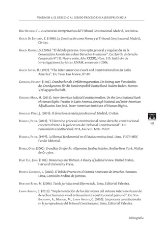 161
VOLUMEN 1: EL DERECHO AL DEBIDO PROCESO EN LA JURISPRUDENCIA
Bibliografía
Díaz Revorio, F. Las sentencias interpretativas del Tribunal Constitucional. Madrid, Lex Nova.
García De Enterría, E. (1988). La Constitución como Norma y el Tribunal Constitucional. Madrid,
Civitas.
García Ramírez, S. (2006). “El debido proceso. Concepto general y regulación en la
Convención Americana sobre Derechos Humanos”. En: Boletín de Derecho
Comparado N° 115. Nueva serie, Año XXXIX, Núm. 115. Instituto de
Investigaciones Jurídicas, UNAM, enero-abril 2006.
García Sayán, D. (1992). “The Inter-American Court and Constitutionalism in Latin
America”. En: Texas Law Review, N° 89.
Goerlich, Helmut. (1981). Grundrechte als Verfahrensgarantien. Ein Beitrag zum Verständnis
des Grundgesetzes für die Bundesrepublik Deutschland. Baden-Baden, Nomos
Verlagsgesellschaft.
Góngora Mera, M. (2011). Inter-American Judicial Constitutionalism. On the Constitutional Rank
of Human Rights Treaties in Latin America, through National and Inter-American
Adjudication. San José, Inter-American Institute of Human Rights.
Gonzáles Pérez, J. (2001). El derecho a la tutela jurisdiccional, Madrid, Civitas.
Häberle, Peter. (2001). “El Derecho procesal constitucional como derecho constitucional
concreto frente a la judicatura del Tribunal Constitucional”. En:
Pensamiento Constitucional. Nº 8, Año VIII, MDC-PUCP.
Häberle, Peter. (1997). La libertad fundamental en el Estado constitucional. Lima, PUCP-MDC
Fondo Editorial.
Harro, Otto. (2000). Grundkur Strafrecht. Allgemeine Strafrechtslehre. Berlín-New York, Walter
de Gruyter.
Hart Ely, John. (1981). Democracy and Distrust. A theory of judicial review. United States,
Harvard University Press.
Huerta Guerrero, L. (2002). El Debido Proceso en el Sistema Americano de Derechos Humanos.
Lima, Comisión Andina de Juristas.
Hurtado Reyes, M. (2006). Tutela jurisdiccional diferenciada. Lima, Editorial Palestra.
Landa Arroyo, C. (2010). “Implementación de las decisiones del sistema interamericano de
derechos humanos en el ordenamiento constitucional peruano”. En: Von
Bogdandy, A., Morales, M., Landa Arroyo, C. (2010). Los procesos constitucionales
en la jurisprudencia del Tribunal Constitucional. Lima, Editorial Palestra.
 