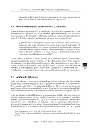 17
VOLUMEN 1: EL DERECHO AL DEBIDO PROCESO EN LA JURISPRUDENCIA
Capítulo I: El debido proceso en la Jurisprudencia del Poder Judicial
oído, de ejercer el derecho de defensa, de producir prueba y de obtener una sentencia que
decida la causa dentro de un plazo preestablecido en la ley procesal […]”13
.
II.2 Dimensiones: debido proceso formal y sustantivo
Respecto al contenido impugnado, el debido proceso puede descomponerse en debido
proceso formal o adjetivo, el cual alude al trámite y procedimiento utilizado para dictar
una sentencia; y en debido proceso sustantivo o material, el cual cuestiona directamente el
fondo de la decisión, cualquiera sea la materia que en su seno se pueda dirimir.
“[…] El derecho a un debido proceso supone desde su dimensión formal la observancia
rigurosa por todos los que intervienen en un proceso, de las normas, de los principios y de
las garantías que regulan el proceso como instrumento de tutela de derechos subjetivos,
cautelando sobre todo el ejercicio absoluto del derecho de defensa de las partes en litigio.
Desde su dimensión sustantiva se le concibe cuando la decisión judicial observa los
principios de razonabilidad y proporcionalidad”14
.
En ese sentido, el derecho al debido proceso, en su dimensión formal, está referido a
las garantías procesales que dan eficacia a los derechos fundamentales de los litigantes
mientras que, en su dimensión sustantiva, protege a las partes del proceso frente a leyes
y actos arbitrarios de cualquier autoridad, funcionario o persona particular pues, en
definitiva, la justicia procura que no existan zonas intangibles a la arbitrariedad, para lo
cual el debido proceso debe ser concebido desde su doble dimensión: formal y sustantiva.
II. 3 Ámbito de Aplicación
Se ha indicado que la observancia del debido proceso no se limita a las formalidades
propias de un procedimiento judicial, pues lo que procura este derecho es el cumplimiento
de los requisitos, garantías y normas de orden público que deben encontrarse presentes en
todos los procedimientos, sean judiciales o no, a fin de que las personas puedan defender
adecuadamente sus derechos ante cualquier actuación u omisión de los órganos estatales.
Es así que el derecho al debido proceso se extiende, por un lado, a los procedimientos
administrativos sancionatorios, cuya regulación legislativa se encuentra en el artículo IV,
numeral 1.2 del Título Preliminar de la Ley Nº 27444, Ley del Procedimiento Administrativo
General. No puede extenderse, sin embargo, a los procedimientos administrativos
internos, en los cuales se forjan asuntos relacionados a la gestión ordinaria de los órganos
de Administración (v.g. la necesidad de comprar determinados bienes, etc.). Y es que tal
13	 Recurso de Casación Nº 1772-2010, Sala Civil Transitoria (Lima). Op. Cit.
14	 CAS.Nº 178-2009 (Huancavelica), Sala Civil Transitoria, considerando segundo, de fecha 17 de enero
del 2011.
 