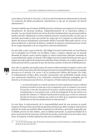 18
COLECCIÓN CUADERNOS DE ANÁLISIS DE LA JURISPRUDENCIA
Capítulo I: El debido proceso en la Jurisprudencia del Poder Judicial
como indica el artículo IV, fracción 1.2 de la Ley del Procedimiento Administrativo General,
“la institución del debido procedimiento administrativo se rige por los principios del derecho
administrativo”.
Tenemos también que el respeto al debido proceso constituye una exigencia en los procesos
disciplinarios de personas jurídicas, independientemente de su naturaleza pública o
privada. Y es que siendo titulares de ciertos derechos fundamentales, las personas jurídicas
pueden solicitar válidamente su tutela mediante procesos constitucionales. En este caso, el
asociado sancionado no tiene que probar los cargos que se le imputan en sede judicial; es
dentro del proceso disciplinario sancionador donde el asociado debe poder ejercer, en un
plazo prudencial, su derecho de defensa, mediante la oportuna comunicación por escrito
de los cargos imputados y de sus respectivos sustentos probatorios.
Por otro lado, y pese a que el artículo 1 del Código Procesal Constitucional, en concordancia
con la derogada Ley N°23506, Ley de Hábeas Corpus y Amparo, dispone que no procede
demanda de amparo contra normas legales ni contra resoluciones judiciales emanadas de
un procedimiento regular, el artículo 4 del Código Procesal Constitucional ha previsto que el
amparo procede respecto de resoluciones judiciales firmes dictadas con evidente agravio a la
tutela procesal efectiva, que para lo que nos interesa, contiene el derecho al debido proceso.
Pero ello no significa que pueda usarse de manera indiscriminada el amparo contra este
tipo de resoluciones pues ello afectaría gravemente la inmutabilidad de la cosa juzgada,
prevista en el artículo 139, inciso 2 de la Constitución Política del Estado. Por ende,
el ordenamiento jurídico debe conceder únicamente esta posibilidad cuando exista
una vulneración manifiesta a los contenidos constitucionalmente protegidos por el
derecho a la tutela procesal efectiva. Al respecto, el Poder Judicial ha señalado que:
“… en el seno del amparo no se puede cuestionar el criterio expuesto por un juez o tribunal
de justicia al resolver un tema que es de su competencia, pues ni el amparo es un recurso
de casación, ni éste abre las puertas de la justicia constitucional para que ésta termine
constituyéndose en una instancia más, a modo de prolongación de las que existen en la
jurisdicción ordinaria. El Tribunal Constitucional no puede, pues, revisar las sentencias
dictadas por los jueces ordinarios que actúen en la esfera de su competencia respetando
debidamente los derechos fundamentales de orden procesal”15
.
En esta línea, la determinación de la responsabilidad penal de una persona no puede
tampoco efectuarse desconociendo las garantías mínimas que debe consagrar todo proceso
judicial. De modo que también deben respetarse los derechos y principios asegurados por
el debido proceso en éste ámbito, como la debida motivación, la proporcionalidad de la
pena, la presunción de inocencia, el derecho de prueba, el principio de ne bis in idem, entre
otros. Al respecto, el Poder Judicial ha sido claro al establecer que:
15	 P.A. Nº 982-2010 (Lima), Sala de Derecho Constitucional y Social Permanente, considerando cuarto,
de fecha 20 de enero del 2011.
 