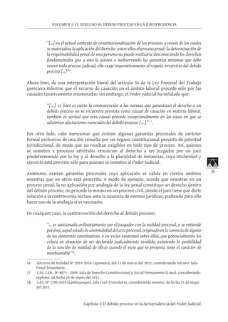 19
VOLUMEN 1: EL DERECHO AL DEBIDO PROCESO EN LA JURISPRUDENCIA
Capítulo I: El debido proceso en la Jurisprudencia del Poder Judicial
“[…] en el actual contexto de constitucionalización de los procesos a través de los cuales
se materializa la aplicación del Derecho -entre ellos el proceso penal- la determinación de
la responsabilidad penal de una persona no puede realizarse desconociendo los derechos
fundamentales que a ésta le asisten o inobservando las garantías mínimas que debe
reunir todo proceso judicial, ello exige imperativamente el respeto irrestricto del debido
proceso […]”16
.
Ahora bien, de una interpretación literal del artículo 56 de la Ley Procesal del Trabajo
pareciera inferirse que el recurso de casación en el ámbito laboral procede solo por las
causales taxativamente enumeradas; sin embargo, el Poder Judicial ha señalado que:
“[…] si bien es cierto la contravención a las normas que garantizan el derecho a un
debido proceso no se encuentra prevista como causal de casación en materia laboral,
también es verdad que esta causal procede excepcionalmente en los casos en que se
adviertan afectaciones esenciales del debido proceso […]”17
.
Por otro lado, cabe mencionar que existen algunas garantías procesales de carácter
formal exclusivas de una litis resuelta por un órgano constitucional provisto de potestad
jurisdiccional, de modo que no resultan exigibles en todo tipo de proceso. Así, quienes
se someten a procesos arbitrales renuncian al derecho a ser juzgados por un juez
predeterminado por la ley y al derecho a la pluralidad de instancias, cuya titularidad y
ejercicio está previsto sólo para quienes se someten al Poder Judicial.
Asimismo, existen garantías procesales cuya aplicación es válida en ciertos ámbitos
mientras que en otros está proscrita. A modo de ejemplo, sucede que mientras en un
proceso penal, la no aplicación por analogía de la ley penal constituye un derecho dentro
del debido proceso, no procede lo mismo en un proceso civil, donde el juez tiene que darle
solución a la controversia incluso ante la ausencia de normas jurídicas, pudiendo para ello
hacer uso de la analogía si es necesario.
En cualquier caso, la contravención del derecho al debido proceso:
“… es sancionada ordinariamente por el juzgador con la nulidad procesal, y se entiende
porésta,aquelestadodeanormalidaddelactoprocesal,originadoenlacarenciadealguno
de los elementos constitutivos, o en vicios existentes sobre ellos, que potencialmente los
coloca en situación de ser declarado judicialmente inválido; existiendo la posibilidad
de la sanción de nulidad de oficio cuando el vicio que se presenta tiene el carácter de
insubsanable”18
.
16	 Recurso de Nulidad N° 2019-2010-Cajamarca, del 11 de marzo del 2011, considerando tercero. Sala
Penal Transitoria.
17	 CAS. LAB. Nº 4875 - 2009, Sala de Derecho Constitucional y Social Permanente (Lima), considerando
séptimo, de fecha 26 de enero del 2011.
18	 CAS. Nº 2190-2010 (Lambayeque), Sala Civil Transitoria, considerando noveno, de fecha 25 de mayo
del 2011.
 