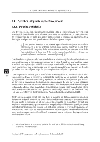20
COLECCIÓN CUADERNOS DE ANÁLISIS DE LA JURISPRUDENCIA
Capítulo I: El debido proceso en la Jurisprudencia del Poder Judicial
II.4 Derechos integrantes del debido proceso
II.4.1. Derecho de defensa
Este derecho, reconocido en el artículo 139, inciso 14 de la Constitución, se proyecta como
principio de interdicción para afrontar situaciones de indefensión, y como principio
de contradicción de los actos procesales para asegurar la igualdad de oportunidades y
descargos en el proceso. Y es que el derecho de defensa garantiza que:
“[…] toda persona sometida a un proceso o procedimiento no quede en estado de
indefensión, por lo que su contenido esencial queda afectado cuando en el seno de un
proceso judicial, cualquiera de las partes resulta impedido, por concretos actos de los
órganos judiciales, de hacer uso de los medios necesarios, suficientes y eficaces para
ejercer la defensa de sus derechos e intereses legítimos […]19
”.
Estederechoesexigibleentodaslasetapasdelosprocedimientosjudicialesoadministrativos
sancionatorios, por lo que ningún acto ni norma privada de carácter sancionatorio puede
prohibir o restringir su ejercicio; ello en tanto que este derecho no solo puede ser vulnerado
en el momento en que se sanciona a una persona sin permitirle ser oído con las debidas
garantías, sino en cualquier etapa del proceso y frente a cualquier coyuntura.
Es de importancia indicar que la satisfacción de este derecho no se realiza con el mero
cumplimiento de dar a conocer al justiciable la existencia de un proceso. A ello debe
agregársele la comunicación válida y oportuna de todos los presupuestos que definan
los derechos e intereses de los justiciables en un proceso. De ello deriva que el órgano
encargado de resolver un proceso administrativo, ante la imposibilidad de notificar por
cédula, deba adoptar otras modalidades de notificación (correo electrónico, telefax, edicto
en el Diario Oficial El Peruano, etc.), previstas en el Código Procesal Civil (artículos 163 y
164) y en la Ley Nº 27444 del Procedimiento Administrativo General (artículo 20).
Dentro de un proceso penal, por otro lado, el derecho de defensa presenta una doble
dimensión: material, en virtud de la cual el inculpado tiene el derecho de ejercer su propia
defensa desde el momento en el que conoce la acusación en su contra; y formal, que
implica el asesoramiento y patrocinio de un abogado elegido libremente por el justiciable
que le brindará sus servicios durante todo el tiempo que dure el proceso. Pero, cuando un
procesado no cuenta con los recursos económicos necesarios para solventar los costos de
tener un defensor de su elección, el Estado se encuentra en la obligación de proporcionarle
un defensor de oficio.
19	 Recurso de Nulidad N° 2019-2010-Cajamarca, del 11 de marzo del 2011, considerando tercero y
cuarto. Sala Penal Transitoria.
 