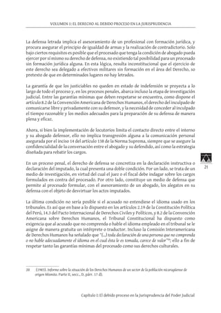 21
VOLUMEN 1: EL DERECHO AL DEBIDO PROCESO EN LA JURISPRUDENCIA
Capítulo I: El debido proceso en la Jurisprudencia del Poder Judicial
La defensa letrada implica el asesoramiento de un profesional con formación jurídica, y
procura asegurar el principio de igualdad de armas y la realización de contradictorio. Solo
bajo ciertos requisitos es posible que el procesado que tenga la condición de abogado pueda
ejercer por sí mismo su derecho de defensa, no existiendo tal posibilidad para un procesado
sin formación jurídica alguna. En esta lógica, resulta inconstitucional que el ejercicio de
este derecho sea delegado a efectivos militares sin formación en el área del Derecho, so
pretexto de que en determinados lugares no hay letrados.
La garantía de que los justiciables no queden en estado de indefensión se proyecta a lo
largo de todo el proceso y, en los procesos penales, abarca incluso la etapa de investigación
judicial. Entre las garantías mínimas que deben respetarse se encuentra, como dispone el
artículo 8.2 de la Convención Americana de Derechos Humanos, el derecho del inculpado de
comunicarse libre y privadamente con su defensor, y la necesidad de conceder al inculpado
el tiempo razonable y los medios adecuados para la preparación de su defensa de manera
plena y eficaz.
Ahora, si bien la implementación de locutorios limita el contacto directo entre el interno
y su abogado defensor, ello no implica transgresión alguna a la comunicación personal
asegurada por el inciso 14 del artículo 138 de la Norma Suprema, siempre que se asegure la
confidencialidad de la conversación entre el abogado y su defendido, así como la estrategia
diseñada para rebatir los cargos.
En un proceso penal, el derecho de defensa se concretiza en la declaración instructiva o
declaración del imputado, la cual presenta una doble condición. Por un lado, se trata de un
medio de investigación, en virtud del cual el juez o el fiscal debe indagar sobre los cargos
formulados en contra del procesado. Por otro lado, constituye un medio de defensa que
permite al procesado formular, con el asesoramiento de un abogado, los alegatos en su
defensa con el objeto de desvirtuar los actos imputados.
La última condición no sería posible si el acusado no entendiese el idioma usado en los
tribunales. Es así que en base a lo dispuesto en los artículos 2.19 de la Constitución Política
del Perú, 14.3 del Pacto Internacional de Derechos Civiles y Políticos, y 8.2 de la Convención
Americana sobre Derechos Humanos, el Tribunal Constitucional ha dispuesto como
exigencia que al acusado que no comprenda o hable el idioma empleado en el tribunal se le
asigne de manera gratuita un intérprete o traductor. Incluso la Comisión Interamericana
de Derechos Humanos ha señalado que “(…) toda declaración de una persona que no comprenda
o no hable adecuadamente el idioma en el cual ésta le es tomada, carece de valor”20
; ello a fin de
respetar tanto las garantías mínimas del procesado como sus derechos culturales.
20	 (1983). Informe sobre la situación de los Derechos Humanos de un sector de la población nicaragüense de
origen Mismito. Parte II, secc., D, párr. 17 d).
 
