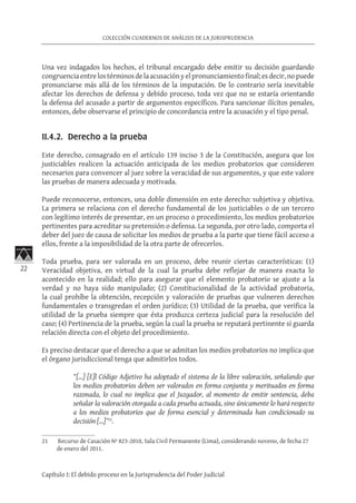 22
COLECCIÓN CUADERNOS DE ANÁLISIS DE LA JURISPRUDENCIA
Capítulo I: El debido proceso en la Jurisprudencia del Poder Judicial
Una vez indagados los hechos, el tribunal encargado debe emitir su decisión guardando
congruenciaentrelostérminosdelaacusaciónyelpronunciamientofinal;esdecir,nopuede
pronunciarse más allá de los términos de la imputación. De lo contrario sería inevitable
afectar los derechos de defensa y debido proceso, toda vez que no se estaría orientando
la defensa del acusado a partir de argumentos específicos. Para sancionar ilícitos penales,
entonces, debe observarse el principio de concordancia entre la acusación y el tipo penal.
II.4.2. Derecho a la prueba
Este derecho, consagrado en el artículo 139 inciso 3 de la Constitución, asegura que los
justiciables realicen la actuación anticipada de los medios probatorios que consideren
necesarios para convencer al juez sobre la veracidad de sus argumentos, y que este valore
las pruebas de manera adecuada y motivada.
Puede reconocerse, entonces, una doble dimensión en este derecho: subjetiva y objetiva.
La primera se relaciona con el derecho fundamental de los justiciables o de un tercero
con legítimo interés de presentar, en un proceso o procedimiento, los medios probatorios
pertinentes para acreditar su pretensión o defensa. La segunda, por otro lado, comporta el
deber del juez de causa de solicitar los medios de prueba a la parte que tiene fácil acceso a
ellos, frente a la imposibilidad de la otra parte de ofrecerlos.
Toda prueba, para ser valorada en un proceso, debe reunir ciertas características: (1)
Veracidad objetiva, en virtud de la cual la prueba debe reflejar de manera exacta lo
acontecido en la realidad; ello para asegurar que el elemento probatorio se ajuste a la
verdad y no haya sido manipulado; (2) Constitucionalidad de la actividad probatoria,
la cual prohíbe la obtención, recepción y valoración de pruebas que vulneren derechos
fundamentales o transgredan el orden jurídico; (3) Utilidad de la prueba, que verifica la
utilidad de la prueba siempre que ésta produzca certeza judicial para la resolución del
caso; (4) Pertinencia de la prueba, según la cual la prueba se reputará pertinente si guarda
relación directa con el objeto del procedimiento.
Es preciso destacar que el derecho a que se admitan los medios probatorios no implica que
el órgano jurisdiccional tenga que admitirlos todos.
“[…] [E]l Código Adjetivo ha adoptado el sistema de la libre valoración, señalando que
los medios probatorios deben ser valorados en forma conjunta y merituados en forma
razonada, lo cual no implica que el Juzgador, al momento de emitir sentencia, deba
señalar la valoración otorgada a cada prueba actuada, sino únicamente lo hará respecto
a los medios probatorios que de forma esencial y determinada han condicionado su
decisión […]”21
.
21	 Recurso de Casación Nº 823-2010, Sala Civil Permanente (Lima), considerando noveno, de fecha 27
de enero del 2011.
 