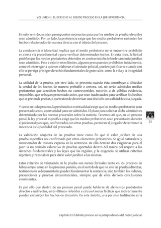 23
VOLUMEN 1: EL DERECHO AL DEBIDO PROCESO EN LA JURISPRUDENCIA
Capítulo I: El debido proceso en la Jurisprudencia del Poder Judicial
En este sentido, existen presupuestos necesarios para que los medios de prueba ofrecidos
sean admitidos. Por un lado, la pertinencia exige que los medios probatorios sustenten los
hechos relacionados de manera directa con el objeto del proceso.
La conducencia o idoneidad implica que el medio probatorio no se encuentre prohibido
en cierta vía procedimental o para verificar determinados hechos. En esta línea, la licitud
prohíbe que los medios probatorios obtenidos en contravención del ordenamiento jurídico
sean admitidos. Pese a existir estos límites, algunos presupuestos prohibidos inicialmente,
como el interrogar a quienes elaboran el atestado policial, pueden justificarse cuando con
ello se persiga proteger derechos fundamentales de gran valor, como la vida y la integridad
personal.
La utilidad de la prueba, por otro lado, se presenta cuando ésta contribuye a dilucidar
la verdad de los hechos de manera probable o certera. Así, no serán admitidos medios
probatorios que acrediten hechos no controvertidos, notorios o de pública evidencia,
imposibles, que se hayan presentado antes, que sean inadecuados para verificar los hechos
que se pretende probar, o que traten de desvirtuar una decisión con calidad de cosa juzgada.
Y como en todo proceso, la preclusión o eventualidad exige que los medios probatorios sean
presentados en su oportunidad para ser admitidos. El plazo para solicitar dicha admisión es
determinado por las normas procesales sobre la materia. Tenemos así que, en un proceso
penal, la ley procesal específica exige que los medios probatorios sean presentados durante
el juicio oral para que, confrontados con otras pruebas, permitan al juzgador determinar la
inocencia o culpabilidad del procesado.
La valoración conjunta de las pruebas tiene como fin que el valor jurídico de una
prueba específica sea confirmado por otros elementos probatorios de igual naturaleza y
mencionados de manera expresa en la sentencia. De ello derivan dos exigencias para el
juez: la no omisión valorativa de pruebas aportadas dentro del marco del respeto a los
derechos fundamentales y las leyes que las regulan, y la exigencia de utilizar criterios
objetivos y razonables para darle valor jurídico a las mismas.
Estos criterios de valoración de la prueba son menos formales tanto en los procesos de
hábeascorpus como en los procesos penales, en el sentido de que no solo las pruebas directas,
testimoniales o documentales pueden fundamentar la sentencia, sino también los indicios,
presunciones y pruebas circunstanciales, siempre que de ellos deriven conclusiones
consistentes.
Es por ello que dentro de un proceso penal puede hablarse de elementos probatorios
directos e indirectos, estos últimos referidos a circunstancias fácticas que indirectamente
pueden esclarecer los hechos en discusión. En este ámbito, una peculiar institución es la
 