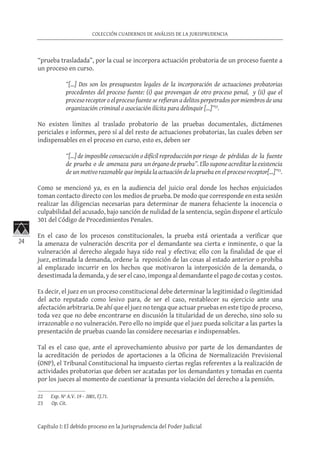 24
COLECCIÓN CUADERNOS DE ANÁLISIS DE LA JURISPRUDENCIA
Capítulo I: El debido proceso en la Jurisprudencia del Poder Judicial
“prueba trasladada”, por la cual se incorpora actuación probatoria de un proceso fuente a
un proceso en curso.
“[…] Dos son los presupuestos legales de la incorporación de actuaciones probatorias
procedentes del proceso fuente: (i) que provengan de otro proceso penal, y (ii) que el
proceso receptor o el proceso fuente se refieran a delitos perpetrados por miembros de una
organización criminal o asociación ilícita para delinquir […]”22
.
No existen límites al traslado probatorio de las pruebas documentales, dictámenes
periciales e informes, pero sí al del resto de actuaciones probatorias, las cuales deben ser
indispensables en el proceso en curso, esto es, deben ser
“[…] de imposible consecución o difícil reproducción por riesgo de pérdidas de la fuente
de prueba o de amenaza para un órgano de prueba”. Ello supone acreditar la existencia
de un motivo razonable que impida la actuación de la prueba en el proceso receptor[…]”23
.
Como se mencionó ya, es en la audiencia del juicio oral donde los hechos enjuiciados
toman contacto directo con los medios de prueba. De modo que corresponde en esta sesión
realizar las diligencias necesarias para determinar de manera fehaciente la inocencia o
culpabilidad del acusado, bajo sanción de nulidad de la sentencia, según dispone el artículo
301 del Código de Procedimientos Penales.
En el caso de los procesos constitucionales, la prueba está orientada a verificar que
la amenaza de vulneración descrita por el demandante sea cierta e inminente, o que la
vulneración al derecho alegado haya sido real y efectiva; ello con la finalidad de que el
juez, estimada la demanda, ordene la reposición de las cosas al estado anterior o prohíba
al emplazado incurrir en los hechos que motivaron la interposición de la demanda, o
desestimada la demanda, y de ser el caso, imponga al demandante el pago de costas y costos.
Es decir, el juez en un proceso constitucional debe determinar la legitimidad o ilegitimidad
del acto reputado como lesivo para, de ser el caso, restablecer su ejercicio ante una
afectación arbitraria. De ahí que el juez no tenga que actuar pruebas en este tipo de proceso,
toda vez que no debe encontrarse en discusión la titularidad de un derecho, sino solo su
irrazonable o no vulneración. Pero ello no impide que el juez pueda solicitar a las partes la
presentación de pruebas cuando las considere necesarias e indispensables.
Tal es el caso que, ante el aprovechamiento abusivo por parte de los demandantes de
la acreditación de periodos de aportaciones a la Oficina de Normalización Previsional
(ONP), el Tribunal Constitucional ha impuesto ciertas reglas referentes a la realización de
actividades probatorias que deben ser acatadas por los demandantes y tomadas en cuenta
por los jueces al momento de cuestionar la presunta violación del derecho a la pensión.
22	 Exp. Nº A.V. 19 – 2001, FJ.71.
23	 Op. Cit.
 