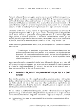 25
VOLUMEN 1: EL DERECHO AL DEBIDO PROCESO EN LA JURISPRUDENCIA
Capítulo I: El debido proceso en la Jurisprudencia del Poder Judicial
Tenemos así que el demandante, para generar una mayor convicción sobre su petitorio,
puede adjuntar a su demanda documentos de prueba (boletas de pago de remuneraciones,
certificado de trabajo, la liquidación de tiempo de servicios, etc.) que el juez luego podrá
solicitar a la ONP, bajo responsabilidad. Pero la demanda se considerará infundada si el
demandante no cumple con presentar las pruebas requeridas, cuando con la valoración
conjunta de todos los medios probatorios presentados no se logre acreditar la demanda.
Asimismo, la ONP tiene la carga procesal de adjuntar algún documento que certifique el
otorgamiento de pensión a fin de que el juez conozca si la denegación de otorgamiento
de un mayor período de aportaciones ha sido justificada o no. Si la ONP incumple esta
carga procesal, el juez hará prevalente la pretensión del demandante, siempre que los
medios presentados por éste resulten suficientes para acreditar la afectación al derecho a
la pensión, o aplicará de manera supletoria el artículo 282 del Código Procesal Civil.
Sobre la actividad probatoria en el ámbito de un proceso contencioso administrativo, se ha
indicado que:
“[…] se restringe a las actuaciones recogidas en el procedimiento administrativo, no
pudiendo incorporarse al proceso la probanza de hechos nuevos o no alegados en etapa
prejudicial”, con lo cual dicho dispositivo únicamente restringe la actividad probatoria
en el proceso contencioso administrativo limitándola a los medios de prueba actuados
administrativamente […]”24
.
Importa señalar que la revaloración de los hechos o del caudal probatorio no es parte del
oficio casatorio, pues no constituye una tercera instancia encargada de hacer un examen
crítico de las conclusiones fácticas del Juzgador, sino solo de la adecuada aplicación e
interpretación del derecho objetivo al caso concreto.
II.4.3.	 Derecho a la jurisdicción predeterminada por ley o al juez
natural
Este derecho garantiza que quien tenga la potestad de juzgar sea un juez o tribunal de
justicia ordinario predeterminado con los procedimientos establecidos por la Ley Orgánica
del Poder Judicial. Ello no es óbice para crear subespecializaciones, bajo la forma de
Distritos Judiciales, Salas de Cortes Superiores y Juzgados, cuando se requiera una más
rápida y eficaz administración de justicia.
En este sentido, la predeterminación legal del juez hace referencia exclusiva al órgano
jurisdiccional, y no a la creación anticipada de salas especializadas. Es así que las salas
especializadas anticorrupción no pueden considerarse “órganos de excepción”, toda vez
24	 CAS.Nº 2904-2010 (Puno), Sala de Derecho Constitucional y Social Permanente, considerando séptimo, de fecha
17 de enero del 2011.
 