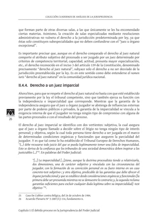 26
COLECCIÓN CUADERNOS DE ANÁLISIS DE LA JURISPRUDENCIA
Capítulo I: El debido proceso en la Jurisprudencia del Poder Judicial
que forman parte de otras diversas salas, a las que únicamente se les ha encomendado
ciertas materias. Asimismo, la creación de salas especializadas mediante resoluciones
administrativas no vulnera el derecho a la jurisdicción predeterminada por ley, ya que
éstas solo constituyen subespecialidades que no deben confundirse con el “juez u órgano
excepcional”.
Es importante precisar que, aunque en el derecho comparado el derecho al juez natural
comporte el atributo subjetivo del procesado a ser juzgado por un juez determinado por
criterios de competencia territorial, capacidad, actitud, presunta mayor especialización,
etc., el derecho reconocido en el inciso 3 del artículo 139 de la Constitución, denominado
precisamente “derecho al juez natural”, subyace solo el derecho a no ser desviado de la
jurisdicción preestablecida por la ley. Es en este sentido como debe entenderse el nomen
iuris “derecho al juez natural” en la comunidad jurídica nacional.
II.4.4. Derecho a un juez imparcial	
Ahora bien, para que se respete el derecho al juez natural no basta con que esté establecido
previamente por la ley el tribunal competente, sino que también ejerza su función con
la independencia e imparcialidad que corresponde. Mientras que la garantía de la
independencia asegura que el juez u órgano juzgador se abstenga de influencias externas
por parte de poderes públicos o privados, la garantía de la imparcialidad se vincula a la
exigencia interna de que el juzgador no tenga ningún tipo de compromiso con alguna de
las partes procesales o con el resultado del proceso.
El derecho al juez imparcial se identifica con dos vertientes: subjetiva, la cual asegura
que el juez u órgano llamado a decidir sobre el litigio no tenga ningún tipo de interés
personal; y objetiva, según la cual toda persona tiene derecho a ser juzgada en el marco
de determinadas condiciones orgánicas y funcionales que aseguren la parcialidad del
juzgador. Y es que tal como lo ha establecido el Tribunal Europeo de Derechos Humanos,
“(...) debe recusarse todo juicio del que se pueda legítimamente temer una falta de imparcialidad.
Esto se deriva de la confianza que los tribunales de una sociedad democrática deben inspirar a los
justiciables (...)”25
. En palabras del Poder Judicial:
“[…] La imparcialidad […],tiene, aunque la doctrina procesalista tiende a relativizarla,
dos dimensiones, una de carácter subjetivo y vinculada con las circunstancias del
juzgador, con la formación de su convicción personal en su fuero interno en un caso
concreto-test subjetivo-; y otra objetiva, predicable de las garantías que debe ofrecer el
órgano jurisdiccional y que se establece desde consideraciones orgánicas y funcionales [la
primera debe ser presumida mientras no se demuestre lo contrario; y, la segunda reclama
garantías suficientes para excluir cualquier duda legítima sobre su imparcialidad] -test
objetivo-”26
.
25	 Caso De Cubber contra Bélgica, del 26 de octubre de 1984.
26	 Acuerdo Plenario N° 3-2007/CJ-116, fundamento 6.
 