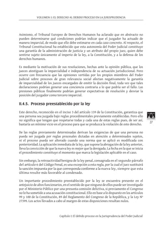 27
VOLUMEN 1: EL DERECHO AL DEBIDO PROCESO EN LA JURISPRUDENCIA
Capítulo I: El debido proceso en la Jurisprudencia del Poder Judicial
Asimismo, el Tribunal Europeo de Derechos Humanos ha aclarado que en abstracto no
pueden determinarse qué condiciones podrían indicar que el juzgador ha actuado de
manera imparcial, de modo que ello debe estimarse en cada caso concreto. Al respecto, el
Tribunal Constitucional ha establecido que esta autonomía del Poder Judicial constituye
una garantía de la administración de justicia y un atributo del propio juez, quien debe
sentirse sujeto únicamente al imperio de la ley, a la Constitución, y a la defensa de los
derechos humanos.
Es mediante la motivación de sus resoluciones, hechas ante la opinión pública, que los
jueces atestiguan la imparcialidad e independencia de su actuación jurisdiccional. Pero
ocurre con frecuencia que las opiniones vertidas por los propios miembros del Poder
Judicial sobre procesos de gran relevancia social afectan negativamente la garantía
de imparcialidad de los jueces encargados de emitir la decisión final, toda vez que tales
declaraciones podrían generar una conciencia contraria a lo que podría ser el fallo. Las
presiones públicas finalmente podrían generar expectativas de resolución y desviar la
posición del juzgador como tercero imparcial.
II.4.5. Proceso preestablecido por la ley
Este derecho, reconocido en el inciso 3 del artículo 139 de la Constitución, garantiza que
una persona sea juzgada bajo reglas procedimentales previamente establecidas. Pero ello
no significa que tengan que respetarse todas y cada una de estas reglas pues, de ser así,
bastaría un mínimo vicio en el proceso para que se produzca la violación de este derecho.
De las reglas previamente determinadas derivan las exigencias de que una persona no
pueda ser juzgada por reglas procesales dictadas en atención a determinados sujetos,
ni el proceso pueda ser alterado cuando una norma que se aplicó es modificada con
posterioridad. La aplicación inmediata de la ley, que supone la abrogación de la ley anterior,
lleva la convicción de que la nueva ley es mejor que la derogada. La fecha en la que se inicia
el procedimiento constituye el momento que marca la legislación aplicable en el caso.
Sin embargo, la retroactividad benigna de la ley penal, consagrada en el segundo párrafo
del artículo 6 del Código Penal, es una excepción a esta regla, por la cual el juez sustituirá
la sanción impuesta por la que corresponda conforme a la nueva ley, siempre que esta
última resulte más favorable al condenado.
Un importante procedimiento preestablecido por la ley se encuentra presente en el
antejuicio de altos funcionarios, en el sentido de que ninguno de ellos puede ser investigado
por el Ministerio Público por una presunta comisión delictiva, si previamente el Congreso
no lo ha sometido a una acusación constitucional. Ello en base a lo dispuesto en los artículos
99 y 100 de la Constitución, 89 del Reglamento del Congreso de la República, y la Ley Nº
27399. Los actos llevados a cabo al margen de estas disposiciones resultan nulos.
 