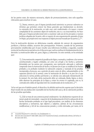 29
VOLUMEN 1: EL DERECHO AL DEBIDO PROCESO EN LA JURISPRUDENCIA
Capítulo I: El debido proceso en la Jurisprudencia del Poder Judicial
de las partes sean, de manera necesaria, objeto de pronunciamiento, sino solo aquellas
relevantes para resolver el caso.
“[…] Basta, entonces, que el órgano jurisdiccional exteriorice su proceso valorativo en
términos que permitan conocer las líneas generales que fundamentan su decisión.
La extensión de la motivación, en todo caso, está condicionada a la mayor o menor
complejidad de las cuestiones objeto de resolución, esto es, a su trascendencia. No hace
falta que el órgano jurisdiccional entre a examinar cada uno de los preceptos o razones
jurídicas alegadas por la parte, sólo se requiere de una argumentación ajustada al tema
en litigio, que proporcione una respuesta al objeto procesal trazado por las partes […]”29
.
Pero la motivación deviene en defectuosa cuando, además de carecer de argumentos
jurídicos y fácticos sólidos, ocurren dos presupuestos. Primero, cuando de las premisas
previamente establecidas por el juez resulte una inferencia inválida; y segundo, cuando
exista tal incoherencia narrativa en el discurso que vuelva confusa la fundamentación de la
decisión. La motivación debe ser, pues, lógica y coherente. En este sentido, se ha señalado
que:
“[…] Una motivación comporta la justificación lógica, razonada y conforme a las normas
constitucionales y legales señaladas, así como con arreglo a los hechos y petitorios
formulados por las partes; por consiguiente, una motivación adecuada y suficiente
comprende tanto la motivación de hecho o in factum (en el que se establecen los hechos
probados y no probados mediante la valoración conjunta y razonada de las pruebas
incorporadas al proceso, sea a petición de parte como de oficio, subsumiéndolos en los
supuestos fácticos de la norma), como la motivación de derecho o in jure (en el que
selecciona la norma jurídica pertinente y se efectúa una adecuada interpretación de
la misma). Por otro lado, dicha motivación debe ser ordenada, fluida, lógica; es decir,
debe observar los principios de la lógica y evitar los errores in cogitando, esto es, la
contradicción o falta de logicidad entre los considerandos de la resolución […]”30
.
Tal es así que en el ámbito penal, el derecho a la debida motivación supone que la decisión
final resulte de una deducción razonable de los hechos del caso y de la valoración jurídica
de las pruebas aportadas.
“[…] [S]i se trata de una sentencia penal condenatoria –las absolutorias requieren de un
menor grado de intensidad–, requerirá de la fundamentación (i) de la subsunción de los
hechos declarados probados en el tipo legal procedente, con análisis de los elementos
descriptivos y normativos, tipo objetivo y subjetivo, además de las circunstancias
modificativas; y (ii) de las consecuencias penales y civiles derivadas, por tanto, de la
29	 Acuerdo Plenario N° 6–2011/CJ–116, fundamento 11.
30	 Recurso de Casación Nº 1068-2009, Sala Civil Transitoria (Lima), considerando sétimo, de fecha 21
de enero del 2011.
 