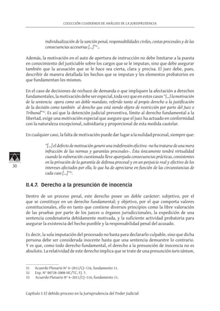 30
COLECCIÓN CUADERNOS DE ANÁLISIS DE LA JURISPRUDENCIA
Capítulo I: El debido proceso en la Jurisprudencia del Poder Judicial
individualización de la sanción penal, responsabilidades civiles, costas procesales y de las
consecuencias accesorias […]”31
..
Además, la motivación en el auto de apertura de instrucción no debe limitarse a la puesta
en conocimiento del justiciable sobre los cargos que se le imputan, sino que debe asegurar
también que la acusación que se le hace sea cierta, clara y precisa. El juez debe, pues,
describir de manera detallada los hechos que se imputan y los elementos probatorios en
que fundamentan los mismos.
En el caso de decisiones de rechazo de demanda o que impliquen la afectación a derechos
fundamentales,lamotivacióndebeserespecial,todavezqueenestoscasos“(…)lamotivación
de la sentencia opera como un doble mandato, referido tanto al propio derecho a la justificación
de la decisión como también al derecho que está siendo objeto de restricción por parte del Juez o
Tribunal”32
. Es así que la detención judicial preventiva, límite al derecho fundamental a la
libertad, exige una motivación especial que asegure que el juez ha actuado en conformidad
con la naturaleza excepcional, subsidiaria y proporcional de esta medida cautelar.
En cualquier caso, la falta de motivación puede dar lugar a la nulidad procesal, siempre que:
“[…] el defecto de motivación genere una indefensión efectiva –no ha tratarse de una mera
infracción de las normas y garantías procesales–. Ésta únicamente tendrá virtualidad
cuando la vulneración cuestionada lleve aparejada consecuencias prácticas, consistentes
en la privación de la garantía de defensa procesal y en un perjuicio real y efectivo de los
intereses afectados por ella, lo que ha de apreciarse en función de las circunstancias de
cada caso […]”33
.
II.4.7. Derecho a la presunción de inocencia
Dentro de un proceso penal, este derecho posee un doble carácter: subjetivo, por el
que se constituye en un derecho fundamental; y objetivo, por el que comporta valores
constitucionales, ello en tanto que contiene diversos principios como la libre valoración
de las pruebas por parte de los jueces u órganos jurisdiccionales, la expedición de una
sentencia condenatoria debidamente motivada, y la suficiente actividad probatoria para
asegurar la existencia del hecho punible y la responsabilidad penal del acusado.
Es decir, la sola imputación del procesado no basta para declararlo culpable, sino que dicha
persona debe ser considerada inocente hasta que una sentencia demuestre lo contrario.
Y es que, como todo derecho fundamental, el derecho a la presunción de inocencia no es
absoluto. La relatividad de este derecho implica que se trate de una presunción iuris tántum,
31	 Acuerdo Plenario N° 6–2011/CJ–116, fundamento 11.
32	 Exp. N° 00728-2008-HC/TC, FJ. 7.
33	 Acuerdo Plenario N° 6–2011/CJ–116, fundamento 11.
 