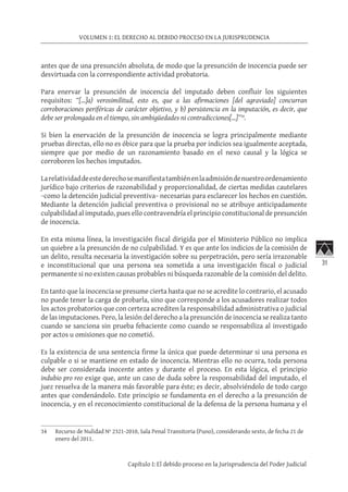 31
VOLUMEN 1: EL DERECHO AL DEBIDO PROCESO EN LA JURISPRUDENCIA
Capítulo I: El debido proceso en la Jurisprudencia del Poder Judicial
antes que de una presunción absoluta, de modo que la presunción de inocencia puede ser
desvirtuada con la correspondiente actividad probatoria.
Para enervar la presunción de inocencia del imputado deben confluir los siguientes
requisitos: “[…]a) verosimilitud, esto es, que a las afirmaciones [del agraviado] concurran
corroboraciones periféricas de carácter objetivo, y b) persistencia en la imputación, es decir, que
debe ser prolongada en el tiempo, sin ambigüedades ni contradicciones[…]”34
.
Si bien la enervación de la presunción de inocencia se logra principalmente mediante
pruebas directas, ello no es óbice para que la prueba por indicios sea igualmente aceptada,
siempre que por medio de un razonamiento basado en el nexo causal y la lógica se
corroboren los hechos imputados.
Larelatividaddeestederechosemanifiestatambiénenlaadmisióndenuestroordenamiento
jurídico bajo criterios de razonabilidad y proporcionalidad, de ciertas medidas cautelares
−como la detención judicial preventiva− necesarias para esclarecer los hechos en cuestión.
Mediante la detención judicial preventiva o provisional no se atribuye anticipadamente
culpabilidad al imputado, pues ello contravendría el principio constitucional de presunción
de inocencia.
En esta misma línea, la investigación fiscal dirigida por el Ministerio Público no implica
un quiebre a la presunción de no culpabilidad. Y es que ante los indicios de la comisión de
un delito, resulta necesaria la investigación sobre su perpetración, pero sería irrazonable
e inconstitucional que una persona sea sometida a una investigación fiscal o judicial
permanente si no existen causas probables ni búsqueda razonable de la comisión del delito.
En tanto que la inocencia se presume cierta hasta que no se acredite lo contrario, el acusado
no puede tener la carga de probarla, sino que corresponde a los acusadores realizar todos
los actos probatorios que con certeza acrediten la responsabilidad administrativa o judicial
de las imputaciones. Pero, la lesión del derecho a la presunción de inocencia se realiza tanto
cuando se sanciona sin prueba fehaciente como cuando se responsabiliza al investigado
por actos u omisiones que no cometió.
Es la existencia de una sentencia firme la única que puede determinar si una persona es
culpable o si se mantiene en estado de inocencia. Mientras ello no ocurra, toda persona
debe ser considerada inocente antes y durante el proceso. En esta lógica, el principio
indubio pro reo exige que, ante un caso de duda sobre la responsabilidad del imputado, el
juez resuelva de la manera más favorable para éste; es decir, absolviéndolo de todo cargo
antes que condenándolo. Este principio se fundamenta en el derecho a la presunción de
inocencia, y en el reconocimiento constitucional de la defensa de la persona humana y el
34	 Recurso de Nulidad Nº 2321-2010, Sala Penal Transitoria (Puno), considerando sexto, de fecha 21 de
enero del 2011.
 