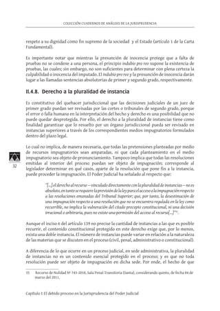 32
COLECCIÓN CUADERNOS DE ANÁLISIS DE LA JURISPRUDENCIA
Capítulo I: El debido proceso en la Jurisprudencia del Poder Judicial
respeto a su dignidad como fin supremo de la sociedad y el Estado (artículo 1 de la Carta
Fundamental).
Es importante notar que mientras la presunción de inocencia protege que a falta de
pruebas no se condene a una persona, el principio indubio pro reo supone la existencia de
pruebas, las cuales; sin embargo, no son suficientes para determinar con plena certeza la
culpabilidad o inocencia del imputado. El indubio pro reo y la presunción de inocencia darán
lugar a las llamadas sentencias absolutorias de primer y segundo grado, respectivamente.
II.4.8. Derecho a la pluralidad de instancia
Es constitutivo del quehacer jurisdiccional que las decisiones judiciales de un juez de
primer grado puedan ser revisadas por las cortes o tribunales de segundo grado, porque
el error o falla humana en la interpretación del hecho y derecho es una posibilidad que no
puede quedar desprotegida. Por ello, el derecho a la pluralidad de instancias tiene como
finalidad garantizar que lo resuelto por un órgano jurisdiccional pueda ser revisado en
instancias superiores a través de los correspondientes medios impugnatorios formulados
dentro del plazo legal.
Lo cual no implica, de manera necesaria, que todas las pretensiones planteadas por medio
de recursos impugnatorios sean amparadas, ni que cada planteamiento en el medio
impugnatorio sea objeto de pronunciamiento. Tampoco implica que todas las resoluciones
emitidas al interior del proceso puedan ser objeto de impugnación; corresponde al
legislador determinar en qué casos, aparte de la resolución que pone fin a la instancia,
puede proceder la impugnación. El Poder Judicial ha señalado al respecto que:
”[…]elderechoalrecurso—vinculadodirectamenteconlapluralidaddeinstancias—noes
absoluto,entantoserequierelaprevisióndelaleyparaelaccesoalaimpugnaciónrespecto
a las resoluciones emanadas del Tribunal Superior; que, por tanto, la desestimación de
una impugnación respecto a una resolución que no se encuentra regulada en la ley como
recurrible, no implica la vulneración del citado precepto constitucional, ni una decisión
irracional o arbitraria, pues no existe una permisión del acceso al recurso[…]”35
.
Aunque el inciso 6 del artículo 139 no precise la cantidad de instancias a las que es posible
recurrir, el contenido constitucional protegido en este derecho exige que, por lo menos,
exista una doble instancia. El número de instancias puede variar en relación a la naturaleza
de las materias que se discuten en el proceso (civil, penal, administrativo o constitucional).
A diferencia de lo que ocurre en un proceso judicial, en sede administrativa, la pluralidad
de instancias no es un contenido esencial protegido en el proceso; y es que no toda
resolución puede ser objeto de impugnación en dicha sede. Por ende, el hecho de que
35	 Recurso de Nulidad Nº 743-2010, Sala Penal Transitoria (Santa), considerando quinto, de fecha 04 de
marzo del 2011.
 