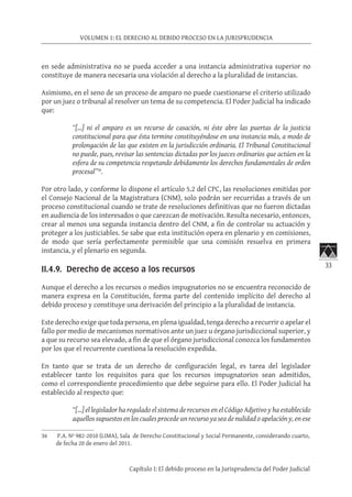 33
VOLUMEN 1: EL DERECHO AL DEBIDO PROCESO EN LA JURISPRUDENCIA
Capítulo I: El debido proceso en la Jurisprudencia del Poder Judicial
en sede administrativa no se pueda acceder a una instancia administrativa superior no
constituye de manera necesaria una violación al derecho a la pluralidad de instancias.
Asimismo, en el seno de un proceso de amparo no puede cuestionarse el criterio utilizado
por un juez o tribunal al resolver un tema de su competencia. El Poder Judicial ha indicado
que:
“[…] ni el amparo es un recurso de casación, ni éste abre las puertas de la justicia
constitucional para que ésta termine constituyéndose en una instancia más, a modo de
prolongación de las que existen en la jurisdicción ordinaria. El Tribunal Constitucional
no puede, pues, revisar las sentencias dictadas por los jueces ordinarios que actúen en la
esfera de su competencia respetando debidamente los derechos fundamentales de orden
procesal”36
.
Por otro lado, y conforme lo dispone el artículo 5.2 del CPC, las resoluciones emitidas por
el Consejo Nacional de la Magistratura (CNM), solo podrán ser recurridas a través de un
proceso constitucional cuando se trate de resoluciones definitivas que no fueron dictadas
en audiencia de los interesados o que carezcan de motivación. Resulta necesario, entonces,
crear al menos una segunda instancia dentro del CNM, a fin de controlar su actuación y
proteger a los justiciables. Se sabe que esta institución opera en plenario y en comisiones,
de modo que sería perfectamente permisible que una comisión resuelva en primera
instancia, y el plenario en segunda.
II.4.9. Derecho de acceso a los recursos
Aunque el derecho a los recursos o medios impugnatorios no se encuentra reconocido de
manera expresa en la Constitución, forma parte del contenido implícito del derecho al
debido proceso y constituye una derivación del principio a la pluralidad de instancia.
Este derecho exige que toda persona, en plena igualdad, tenga derecho a recurrir o apelar el
fallo por medio de mecanismos normativos ante un juez u órgano jurisdiccional superior, y
a que su recurso sea elevado, a fin de que el órgano jurisdiccional conozca los fundamentos
por los que el recurrente cuestiona la resolución expedida.
En tanto que se trata de un derecho de configuración legal, es tarea del legislador
establecer tanto los requisitos para que los recursos impugnatorios sean admitidos,
como el correspondiente procedimiento que debe seguirse para ello. El Poder Judicial ha
establecido al respecto que:
“[…] el legislador ha regulado el sistema de recursos en el Código Adjetivo y ha establecido
aquellos supuestos en los cuales procede un recurso ya sea de nulidad o apelación y, en ese
36	 P.A. Nº 982-2010 (LIMA), Sala de Derecho Constitucional y Social Permanente, considerando cuarto,
de fecha 20 de enero del 2011.
 