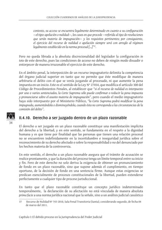 34
COLECCIÓN CUADERNOS DE ANÁLISIS DE LA JURISPRUDENCIA
Capítulo I: El debido proceso en la Jurisprudencia del Poder Judicial
contexto, su acceso se encuentra legalmente determinado en cuanto a su configuración
—el tipo: apelación o nulidad—, los casos en que procede —referida al tipo de resoluciones
que serán materia de impugnación— y los requisitos pertinentes; por consiguiente,
el ejercicio del recurso de nulidad o apelación siempre será con arreglo al régimen
legalmente establecido en la norma procesal […]”37
.
Pero no queda librada a la absoluta discrecionalidad del legislador la configuración in
toto de este derecho, pues las condiciones de acceso no deben de ningún modo disuadir o
entorpecer de manera irrazonable el ejercicio de este derecho.
En el ámbito penal, la interposición de un recurso impugnatorio delimita la competencia
del órgano judicial superior en tanto que no permite que éste modifique de manera
arbitraria el delito con el que se venía juzgando al procesado, ni que aumente la pena
impuesta en un inicio. Este es el sentido de la Ley N° 27454, que modifica el artículo 300 del
Código de Procedimientos Penales, al establecer que “si el recurso de nulidad es interpuesto
por uno o varios sentenciados, la Corte Suprema sólo puede confirmar o reducir la pena impuesta
y pronunciarse sobre el asunto materia de impugnación”, pero cuando el medio impugnatorio
haya sido interpuesto por el Ministerio Público, “la Corte Suprema podrá modificar la pena
impugnada, aumentándola o disminuyéndola, cuando ésta no corresponda a las circunstancias de la
comisión del delito”.
II.4.10. Derecho a ser juzgado dentro de un plazo razonable
El derecho a ser juzgado en un plazo razonable constituye una manifestación implícita
del derecho a la libertad, y en este sentido, se fundamenta en el respeto a la dignidad
humana y es que tiene por finalidad que las personas que tienen una relación procesal
no se encuentren indefinidamente en la incertidumbre e inseguridad jurídica sobre el
reconocimiento de su derecho afectado o sobre la responsabilidad o no del denunciado por
los hechos materia de la controversia.
En este sentido, el derecho a un plazo razonable asegura que el trámite de acusación se
realice prontamente, y que la duración del proceso tenga un límite temporal entre su inicio
y fin. Pero de este derecho no solo deriva la exigencia de obtener un pronunciamiento
de fondo en un plazo razonable, sino que supone además el cumplimiento, en tiempo
oportuno, de la decisión de fondo en una sentencia firme. Aunque estas exigencias se
predican esencialmente de procesos constitucionales de la libertad, pueden extenderse
perfectamente a cualquier tipo de proceso jurisdiccional.
En tanto que el plazo razonable constituye un concepto jurídico indeterminado
temporalmente, la declaración de su afectación no está vinculada de manera absoluta
prima facie a una norma jurídica nacional que la señale, sino a un análisis judicial casuístico
37	 Recurso de Nulidad Nº 743-2010, Sala Penal Transitoria (Santa), considerando segundo, de fecha 04
de marzo del 2011.
 