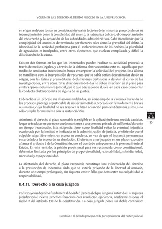 35
VOLUMEN 1: EL DERECHO AL DEBIDO PROCESO EN LA JURISPRUDENCIA
Capítulo I: El debido proceso en la Jurisprudencia del Poder Judicial
en el que se deben tomar en consideración varios factores determinantes para condenar su
incumplimiento, como la complejidad del asunto, la naturaleza del caso, el comportamiento
del recurrente y la actuación de las autoridades administrativas. Cabe mencionar que la
complejidad del asunto es determinada por factores tales como la gravedad del delito, la
idoneidad de la actividad probatoria para el esclarecimiento de los hechos, la pluralidad
de agraviados o inculpados, entre otros elementos que vuelvan complicada y difícil la
dilucidación de la causa.
Existen dos formas en las que los interesados pueden realizar su actividad procesal: a
través de medios legales, y a través de la defensa obstruccionista; esto es, aquella que por
medio de conductas intencionales busca entorpecer la celeridad del proceso. Esta última
se manifiesta con la interposición de recursos que se sabía serían desestimadas desde su
origen, con las falsas y premeditadas declaraciones destinadas a desviar el curso de las
investigaciones, entre otros. Estas dilaciones indebidas no deben interferir en el plazo para
emitir el pronunciamiento judicial, por lo que corresponde al juez -en cada caso- demostrar
la conducta obstruccionista de alguna de las partes.
El derecho a un proceso sin dilaciones indebidas, así como impide la excesiva duración de
los procesos, protege al justiciable de no ser sometido a procesos extremadamente breves
o sumarios, cuya finalidad no sea resolver la litis o acusación penal en términos justos, sino
solo cumplir formalmente con la sustanciación.
Asimismo, el derecho al plazo razonable es exigible en la aplicación de una medida cautelar,
lo que se traduce en que no se puede mantener a una persona privada de su libertad durante
un tiempo irrazonable. Esta exigencia tiene como finalidad evitar la eventual injusticia
ocasionada por la lentitud o ineficacia en la administración de justicia, prefiriendo que el
culpable salga libre mientras espera su condena, en vez de que el inocente permanezca
encarcelado a la espera de su absolución. El derecho a ser juzgado en un plazo razonable
afianza el artículo 1 de la Constitución, por el que debe anteponerse a la persona frente al
Estado. En este sentido, la prisión provisional para ser reconocida como constitucional,
debe estar limitada por los principios de proporcionalidad, razonabilidad, subsidiariedad,
necesidad y excepcionalidad.
La afectación del derecho al plazo razonable constituye una vulneración del derecho
a la presunción de inocencia, dado que se estaría privando de la libertad al acusado,
durante un tiempo prolongado, sin siquiera emitir fallo que demuestre su culpabilidad o
responsabilidad.
II.4.11. Derecho a la cosa juzgada
Constituye un derecho fundamental de orden procesal el que ninguna autoridad, ni siquiera
jurisdiccional, reviva procesos fenecidos con resolución ejecutoria, conforme dispone el
inciso 2 del artículo 139 de la Constitución. La cosa juzgada posee un doble contenido:
 