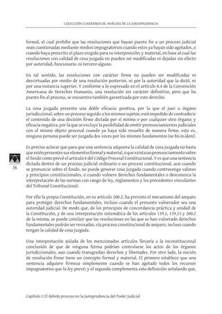 36
COLECCIÓN CUADERNOS DE ANÁLISIS DE LA JURISPRUDENCIA
Capítulo I: El debido proceso en la Jurisprudencia del Poder Judicial
formal, el cual prohíbe que las resoluciones que hayan puesto fin a un proceso judicial
sean cuestionadas mediante medios impugnatorios cuando estos ya hayan sido agotados, o
cuando haya prescrito el plazo exigido para su interposición; y material, en base al cual las
resoluciones con calidad de cosa juzgada no pueden ser modificadas ni dejadas sin efecto
por autoridad, funcionario, ni tercero alguno.
En tal sentido, las resoluciones con carácter firme no pueden ser modificadas ni
desvirtuadas por medio de una resolución posterior, ni por la autoridad que la dictó, ni
por una instancia superior. Y conforme a lo expresado en el artículo 8.4 de la Convención
Americana de Derechos Humanos, una resolución sin carácter definitivo, pero que ha
puesto fin al proceso, se encuentra también garantizada por este derecho.
La cosa juzgada presenta una doble eficacia: positiva, por la que el juez u órgano
jurisdiccional, sobre un proceso seguido a los mismos sujetos, está impedido de contradecir
el contenido de una decisión firme dictada por sí mismo o por cualquier otro órgano; y
eficacia negativa, por la que se excluye la posibilidad de emitir pronunciamientos judiciales
con el mismo objeto procesal cuando ya haya sido resuelto de manera firme, esto es,
ninguna persona puede ser juzgada dos veces por los mismos fundamentos (ne bis in ídem).
Es preciso aclarar que para que una sentencia adquiera la calidad de cosa juzgada no basta
queesténpresentessuselementosformalymaterial,oqueexistaunpronunciamientosobre
el fondo como prevé el artículo 6 del Código Procesal Constitucional. Y es que una sentencia
dictada dentro de un proceso judicial ordinario o un proceso constitucional, aun cuando
se pronuncie sobre el fondo, no puede generar cosa juzgada cuando contravenga valores
y principios constitucionales, o cuando vulnere derechos fundamentales o desconozca la
interpretación de las normas con rango de ley, reglamentos y los precedentes vinculantes
del Tribunal Constitucional.
Por ello la propia Constitución, en su artículo 200.2, ha previsto el mecanismo del amparo
para proteger derechos fundamentales, incluso cuando el presunto vulnerador sea una
autoridad judicial. De modo que, de los principios de concordancia práctica y unidad de
la Constitución, y de una interpretación sistemática de los artículos 139.2, 139.13 y 200.2
de la misma, se puede concluir que las resoluciones en las que se han vulnerado derechos
fundamentales podrán ser revisadas, vía proceso constitucional de amparo, incluso cuando
tengan la calidad de cosa juzgada.
Una interpretación aislada de los mencionados artículos llevaría a la inconstitucional
conclusión de que de ninguna forma podrían controlarse los actos de los órganos
jurisdiccionales, aun cuando transgredan derechos y libertades. Por otro lado, la noción
de resolución firme tiene un concepto formal y material. El primero establece que una
sentencia adquiere firmeza simplemente cuando se han agotado todos los recursos
impugnatorios que la ley prevé; y el segundo complementa esta definición señalando que,
 