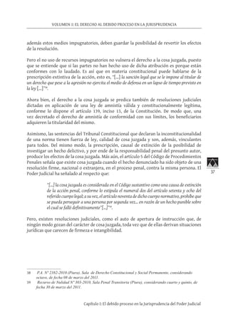 37
VOLUMEN 1: EL DERECHO AL DEBIDO PROCESO EN LA JURISPRUDENCIA
Capítulo I: El debido proceso en la Jurisprudencia del Poder Judicial
además estos medios impugnatorios, deben guardar la posibilidad de revertir los efectos
de la resolución.
Pero el no uso de recursos impugnatorios no vulnera el derecho a la cosa juzgada, puesto
que se entiende que si las partes no han hecho uso de dicha atribución es porque están
conformes con lo laudado. Es así que en materia constitucional puede hablarse de la
prescripción extintiva de la acción, esto es, “[…] la sanción legal que se le impone al titular de
un derecho que pese a la agresión no ejercita el medio de defensa en un lapso de tiempo previsto en
la ley […]”38
.
Ahora bien, el derecho a la cosa juzgada se predica también de resoluciones judiciales
dictadas en aplicación de una ley de amnistía válida y constitucionalmente legítima,
conforme lo dispone el artículo 139, inciso 13, de la Constitución. De modo que, una
vez decretado el derecho de amnistía de conformidad con sus límites, los beneficiarios
adquieren la titularidad del mismo.
Asimismo, las sentencias del Tribunal Constitucional que declaran la inconstitucionalidad
de una norma tienen fuerza de ley, calidad de cosa juzgada y son, además, vinculantes
para todos. Del mismo modo, la prescripción, causal de extinción de la posibilidad de
investigar un hecho delictivo, y por ende de la responsabilidad penal del presunto autor,
produce los efectos de la cosa juzgada. Más aún, el artículo 5 del Código de Procedimientos
Penales señala que existe cosa juzgada cuando el hecho denunciado ha sido objeto de una
resolución firme, nacional o extranjera, en el proceso penal, contra la misma persona. El
Poder Judicial ha señalado al respecto que:
“[…] la cosa juzgada es considerada en el Código sustantivo como una causa de extinción
de la acción penal, conforme lo estipula el numeral dos del artículo setenta y ocho del
referido cuerpo legal; a su vez, el artículo noventa de dicho cuerpo normativo, prohíbe que
se pueda perseguir a una persona por segunda vez... en razón de un hecho punible sobre
el cual se falló definitivamente”[…]”39
.
Pero, existen resoluciones judiciales, como el auto de apertura de instrucción que, de
ningún modo gozan del carácter de cosa juzgada, toda vez que de ellas derivan situaciones
jurídicas que carecen de firmeza e intangibilidad.
38	 P.A. Nº 2382-2010 (Piura), Sala de Derecho Constitucional y Social Permanente, considerando
octavo, de fecha 08 de marzo del 2011.
39	 Recurso de Nulidad Nº 303-2010, Sala Penal Transitoria (Piura), considerando cuarto y quinto, de
fecha 30 de marzo del 2011.
 