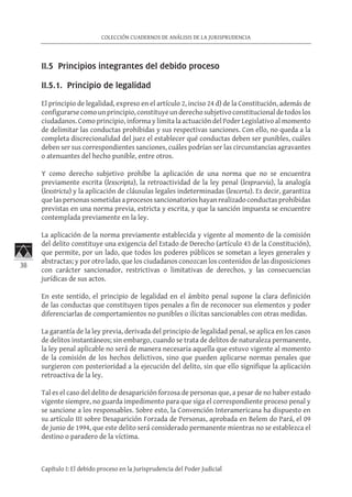 38
COLECCIÓN CUADERNOS DE ANÁLISIS DE LA JURISPRUDENCIA
Capítulo I: El debido proceso en la Jurisprudencia del Poder Judicial
II.5 Principios integrantes del debido proceso	
II.5.1. Principio de legalidad	
El principio de legalidad, expreso en el artículo 2, inciso 24 d) de la Constitución, además de
configurarsecomounprincipio,constituyeunderechosubjetivoconstitucionaldetodoslos
ciudadanos. Como principio, informa y limita la actuación del Poder Legislativo al momento
de delimitar las conductas prohibidas y sus respectivas sanciones. Con ello, no queda a la
completa discrecionalidad del juez el establecer qué conductas deben ser punibles, cuáles
deben ser sus correspondientes sanciones, cuáles podrían ser las circunstancias agravantes
o atenuantes del hecho punible, entre otros.
Y como derecho subjetivo prohíbe la aplicación de una norma que no se encuentra
previamente escrita (lexscripta), la retroactividad de la ley penal (lexpraevia), la analogía
(lexstricta) y la aplicación de cláusulas legales indeterminadas (lexcerta). Es decir, garantiza
quelaspersonassometidasaprocesossancionatorioshayanrealizadoconductasprohibidas
previstas en una norma previa, estricta y escrita, y que la sanción impuesta se encuentre
contemplada previamente en la ley.
La aplicación de la norma previamente establecida y vigente al momento de la comisión
del delito constituye una exigencia del Estado de Derecho (artículo 43 de la Constitución),
que permite, por un lado, que todos los poderes públicos se sometan a leyes generales y
abstractas; y por otro lado, que los ciudadanos conozcan los contenidos de las disposiciones
con carácter sancionador, restrictivas o limitativas de derechos, y las consecuencias
jurídicas de sus actos.
En este sentido, el principio de legalidad en el ámbito penal supone la clara definición
de las conductas que constituyen tipos penales a fin de reconocer sus elementos y poder
diferenciarlas de comportamientos no punibles o ilícitas sancionables con otras medidas.
La garantía de la ley previa, derivada del principio de legalidad penal, se aplica en los casos
de delitos instantáneos; sin embargo, cuando se trata de delitos de naturaleza permanente,
la ley penal aplicable no será de manera necesaria aquella que estuvo vigente al momento
de la comisión de los hechos delictivos, sino que pueden aplicarse normas penales que
surgieron con posterioridad a la ejecución del delito, sin que ello signifique la aplicación
retroactiva de la ley.
Tal es el caso del delito de desaparición forzosa de personas que, a pesar de no haber estado
vigente siempre, no guarda impedimento para que siga el correspondiente proceso penal y
se sancione a los responsables. Sobre esto, la Convención Interamericana ha dispuesto en
su artículo III sobre Desaparición Forzada de Personas, aprobada en Belem do Pará, el 09
de junio de 1994, que este delito será considerado permanente mientras no se establezca el
destino o paradero de la víctima.
 