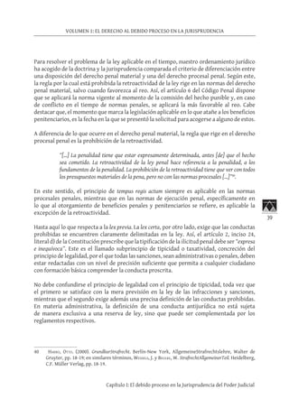 39
VOLUMEN 1: EL DERECHO AL DEBIDO PROCESO EN LA JURISPRUDENCIA
Capítulo I: El debido proceso en la Jurisprudencia del Poder Judicial
Para resolver el problema de la ley aplicable en el tiempo, nuestro ordenamiento jurídico
ha acogido de la doctrina y la jurisprudencia comparada el criterio de diferenciación entre
una disposición del derecho penal material y una del derecho procesal penal. Según este,
la regla por la cual está prohibida la retroactividad de la ley rige en las normas del derecho
penal material, salvo cuando favorezca al reo. Así, el artículo 6 del Código Penal dispone
que se aplicará la norma vigente al momento de la comisión del hecho punible y, en caso
de conflicto en el tiempo de normas penales, se aplicará la más favorable al reo. Cabe
destacar que, el momento que marca la legislación aplicable en lo que atañe a los beneficios
penitenciarios, es la fecha en la que se presentó la solicitud para acogerse a alguno de estos.
A diferencia de lo que ocurre en el derecho penal material, la regla que rige en el derecho
procesal penal es la prohibición de la retroactividad.
“[…] La penalidad tiene que estar expresamente determinada, antes [de] que el hecho
sea cometido. La retroactividad de la ley penal hace referencia a la penalidad, a los
fundamentos de la penalidad. La prohibición de la retroactividad tiene que ver con todos
los presupuestos materiales de la pena, pero no con las normas procesales [...]”40
.
En este sentido, el principio de tempus regis actum siempre es aplicable en las normas
procesales penales, mientras que en las normas de ejecución penal, específicamente en
lo que al otorgamiento de beneficios penales y penitenciarios se refiere, es aplicable la
excepción de la retroactividad.
Hasta aquí lo que respecta a la lex previa. La lex certa, por otro lado, exige que las conductas
prohibidas se encuentren claramente delimitadas en la ley. Así, el artículo 2, inciso 24,
literal d) de la Constitución prescribe que la tipificación de la ilicitud penal debe ser “expresa
e inequívoca”. Este es el llamado subprincipio de tipicidad o taxatividad, concreción del
principio de legalidad, por el que todas las sanciones, sean administrativas o penales, deben
estar redactadas con un nivel de precisión suficiente que permita a cualquier ciudadano
con formación básica comprender la conducta proscrita.
No debe confundirse el principio de legalidad con el principio de tipicidad, toda vez que
el primero se satisface con la mera previsión en la ley de las infracciones y sanciones,
mientras que el segundo exige además una precisa definición de las conductas prohibidas.
En materia administrativa, la definición de una conducta antijurídica no está sujeta
de manera exclusiva a una reserva de ley, sino que puede ser complementada por los
reglamentos respectivos.
40	 Harro, Otto. (2000). GrundkurStrafrecht. Berlín-New York, AllgemeineStrafrechtslehre, Walter de
Gruyter, pp. 18-19; en similares términos, Wessels, J. y Beulke, W. StrafrechtAllgemeinerTeil. Heidelberg,
C.F. Müller Verlag, pp. 18-19.
 