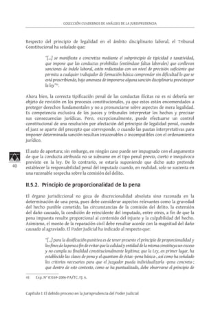 40
COLECCIÓN CUADERNOS DE ANÁLISIS DE LA JURISPRUDENCIA
Capítulo I: El debido proceso en la Jurisprudencia del Poder Judicial
Respecto del principio de legalidad en el ámbito disciplinario laboral, el Tribunal
Constitucional ha señalado que:
“[…] se manifiesta o concretiza mediante el subprincipio de tipicidad o taxatividad,
que impone que las conductas prohibidas (entiéndase faltas laborales) que conllevan
sanciones de índole laboral, estén redactadas con un nivel de precisión suficiente que
permita a cualquier trabajador de formación básica comprender sin dificultad lo que se
está proscribiendo, bajo amenaza de imponerse alguna sanción disciplinaria prevista por
la ley”41
.
Ahora bien, la correcta tipificación penal de las conductas ilícitas no es ni debería ser
objeto de revisión en los procesos constitucionales, ya que estos están encomendados a
proteger derechos fundamentales y no a pronunciarse sobre aspectos de mera legalidad.
Es competencia exclusiva de los jueces y tribunales interpretar los hechos y precisar
sus consecuencias jurídicas. Pero, excepcionalmente, puede efectuarse un control
constitucional de una resolución por afectación del principio de legalidad penal, cuando
el juez se aparte del precepto que corresponde, o cuando las pautas interpretativas para
imponer determinada sanción resultan irrazonables o incompatibles con el ordenamiento
jurídico.
El auto de apertura; sin embargo, en ningún caso puede ser impugnado con el argumento
de que la conducta atribuida no se subsume en el tipo penal previo, cierto e inequívoco
previsto en la ley. De lo contrario, se estaría suponiendo que dicho auto pretende
establecer la responsabilidad penal del imputado cuando, en realidad, solo se sustenta en
una razonable sospecha sobre la comisión del delito.
II.5.2. Principio de proporcionalidad de la pena
El órgano jurisdiccional no goza de discrecionalidad absoluta sino razonada en la
determinación de una pena, pues debe considerar aspectos relevantes como la gravedad
del hecho punible cometido, las circunstancias de la comisión del delito, la extensión
del daño causado, la condición de reincidente del imputado, entre otros, a fin de que la
pena impuesta resulte proporcional al contenido del injusto y la culpabilidad del hecho.
Asimismo, el monto de la reparación civil debe resultar acorde con la magnitud del daño
causado al agraviado. El Poder Judicial ha indicado al respecto que:
“[…] para la dosificación punitiva es de tener presente el principio de proporcionalidad y
losfinesdelapenaafindeevitarquelacalidadyentidaddelamismaconstituyaunexceso
y no cumpla su finalidad constitucionalmente legítima; que la Ley, en primer lugar, ha
establecido las clases de pena y el quantum de éstas -pena básica-, así como ha señalado
los criterios necesarios para que el Juzgador pueda individualizarla -pena concreta-;
que dentro de este contexto, como se ha puntualizado, debe observarse el principio de
41	 Exp. N° 03169-2006-PA/TC, FJ. 6.
 
