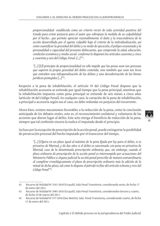 41
VOLUMEN 1: EL DERECHO AL DEBIDO PROCESO EN LA JURISPRUDENCIA
Capítulo I: El debido proceso en la Jurisprudencia del Poder Judicial
proporcionalidad -establecido como un criterio rector de toda actividad punitiva del
Estado para evitar perjuicio para el autor que sobrepase la medida de su culpabilidad
por el hecho-, que permite apreciar razonablemente el daño y la trascendencia de la
acción desarrollada por el agente culpable bajo el criterio de la individualización, así
como cuantificar la gravedad del delito y su modo de ejecución, el peligro ocasionado y la
personalidad o capacidad del presunto delincuente, que comprende la edad, educación,
condición económica y medio social -conforme lo disponen los artículos cuarenta y cinco
y cuarenta y seis del Código, Penal-.[…]”42
.
“[…] [E]l principio de proporcionalidad no sólo impide que las penas sean tan gravosas
que superen la propia gravedad del delito cometido, sino también que sean tan leves
que entrañen una infrapenalización de los delitos y una desvalorización de los bienes
jurídicos protegidos […]”43
.
Respecto a la pena de inhabilitación, el artículo 39 del Código Penal dispone que la
inhabilitación accesoria se extiende por igual tiempo que la pena principal, mientras que
la inhabilitación impuesta como pena principal se extiende de seis meses a cinco años
(artículo 38 del Código Penal). En cualquier caso, la variación de la pena de inhabilitación,
a principal o accesoria según sea el caso, no debe redundar en perjuicio del recurrente.
Ahora bien, existen mecanismos favorables a la reducción de la pena, como la conclusión
anticipada de los debates orales, esto es, el reconocimiento unilateral y voluntario de las
acciones que dieron lugar al delito. Este acto otorga el beneficio de reducción de la pena,
siempre que tal confesión sincera la realice el imputado desde el principio.
Incluso por la excepción de prescripción de la acción penal, puede extinguirse la posibilidad
de persecución procesal del hecho imputado por el transcurso del tiempo.
“[…] [O]pera en un plazo igual al máximo de la pena fijada por ley para el delito, si es
privativa de libertad, y de dos años si el delito es sancionado con pena no privativa de
libertad, caso de la denominada prescripción ordinaria; que, sin embargo, cuando el
plazo ordinario de prescripción de la acción penal es interrumpido por actuaciones del
Ministerio Público u órgano judicial la acción penal prescribe de manera extraordinaria
al cumplirse cronológicamente el plazo de prescripción ordinario más la adición de la
mitad de dicho plazo, tal como lo dispone el párrafo in fine del artículo ochenta y tres del
Código Penal”44
.
42	 Recurso de Nulidad Nº 2541-2010 (Ucayali), Sala Penal Transitoria, considerando sexto, de fecha 17
de enero del 2011.
43	 Recurso de Nulidad Nº 2985-2010 (Ucayali), Sala Penal Transitoria, considerandos tercero y cuarto,
de fecha 29 de marzo del 2011.
44	 Recurso de Nulidad Nº 577-2010 (San Martín), Sala Penal Transitoria, considerando cuarto, de fecha
17 de enero del 2011.
 