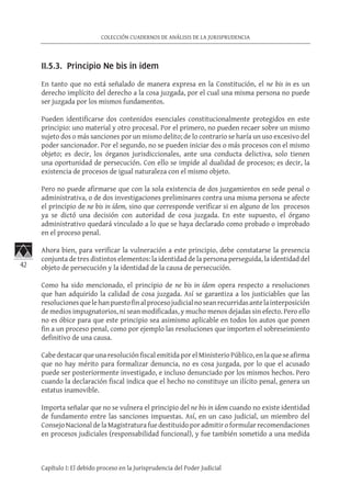 42
COLECCIÓN CUADERNOS DE ANÁLISIS DE LA JURISPRUDENCIA
Capítulo I: El debido proceso en la Jurisprudencia del Poder Judicial
II.5.3. Principio Ne bis in idem
En tanto que no está señalado de manera expresa en la Constitución, el ne bis in es un
derecho implícito del derecho a la cosa juzgada, por el cual una misma persona no puede
ser juzgada por los mismos fundamentos.
Pueden identificarse dos contenidos esenciales constitucionalmente protegidos en este
principio: uno material y otro procesal. Por el primero, no pueden recaer sobre un mismo
sujeto dos o más sanciones por un mismo delito; de lo contrario se haría un uso excesivo del
poder sancionador. Por el segundo, no se pueden iniciar dos o más procesos con el mismo
objeto; es decir, los órganos jurisdiccionales, ante una conducta delictiva, solo tienen
una oportunidad de persecución. Con ello se impide al dualidad de procesos; es decir, la
existencia de procesos de igual naturaleza con el mismo objeto.
Pero no puede afirmarse que con la sola existencia de dos juzgamientos en sede penal o
administrativa, o de dos investigaciones preliminares contra una misma persona se afecte
el principio de ne bis in ídem, sino que corresponde verificar si en alguno de los procesos
ya se dictó una decisión con autoridad de cosa juzgada. En este supuesto, el órgano
administrativo quedará vinculado a lo que se haya declarado como probado o improbado
en el proceso penal.
Ahora bien, para verificar la vulneración a este principio, debe constatarse la presencia
conjunta de tres distintos elementos: la identidad de la persona perseguida, la identidad del
objeto de persecución y la identidad de la causa de persecución.
Como ha sido mencionado, el principio de ne bis in ídem opera respecto a resoluciones
que han adquirido la calidad de cosa juzgada. Así se garantiza a los justiciables que las
resolucionesquelehanpuestofinalprocesojudicialnoseanrecurridasantelainterposición
de medios impugnatorios, ni sean modificadas, y mucho menos dejadas sin efecto. Pero ello
no es óbice para que este principio sea asimismo aplicable en todos los autos que ponen
fin a un proceso penal, como por ejemplo las resoluciones que importen el sobreseimiento
definitivo de una causa.
Cabe destacar que una resolución fiscal emitida por el Ministerio Público, en la que se afirma
que no hay mérito para formalizar denuncia, no es cosa juzgada, por lo que el acusado
puede ser posteriormente investigado, e incluso denunciado por los mismos hechos. Pero
cuando la declaración fiscal indica que el hecho no constituye un ilícito penal, genera un
estatus inamovible.
Importa señalar que no se vulnera el principio del ne bis in idem cuando no existe identidad
de fundamento entre las sanciones impuestas. Así, en un caso judicial, un miembro del
Consejo Nacional de la Magistratura fue destituido por admitir o formular recomendaciones
en procesos judiciales (responsabilidad funcional), y fue también sometido a una medida
 