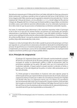 43
VOLUMEN 1: EL DERECHO AL DEBIDO PROCESO EN LA JURISPRUDENCIA
Capítulo I: El debido proceso en la Jurisprudencia del Poder Judicial
disciplinaria impuesta por el Tribunal de Honor por haber afectado los fines que promueve
dicha institución. La primera sanción se hizo en aplicación del inciso 2) del artículo 31 de
la Ley Orgánica del CNM, mientras que la segunda se sustentó en los artículos 50 y 77 de los
Estatutos del Tribunal de Honor, y en los artículos 1, 2, 3, 5 y 48 del Código de Ética de los
Colegios de Abogados del Perú. En tanto que los bienes jurídicos resguardados son distintos
en ambos casos, y por ende las sanciones diferenciadas, no se ha vulnerado el principio ne
bis in ídem, toda vez que las puniciones se fundamentan en distintos contenidos injustos.
Por tanto, lo importante para determinar si dos sanciones impuestas violan el principio
ne bis in idem no es que por los mismos hechos una persona sea sancionada, por ejemplo,
administrativa y penalmente de manera correlativa -pues ello podría acontecer siempre
que los actos supongan la infracción de un bien jurídico administrativo y, simultáneamente,
de un bien jurídico penal- sino que la conducta antijurídica, a pesar de afectar un solo bien
jurídico, haya sido sancionada dos o más veces.
Tampoco se viola el principio del ne bis in ídem cuando la persecución penal que se le hace
por segunda vez a una persona es consecuencia de haberse declarado la nulidad del primer
proceso. De igual forma no es inconstitucional que, con sujeción al principio de legalidad, se
complemente una sanción que, a juicio de las autoridades competentes, no es proporcional
respecto a los bienes jurídicos que se hayan podido afectar.
II.5.4. Principio de congruencia
El principio de congruencia forma parte del contenido constitucionalmente protegido
del derecho a la motivación de las decisiones judiciales, toda vez que impone al órgano
encargado de resolver un determinado conflicto, el deber de pronunciarse sobre las
pretensiones postuladas por las partes. Ello quiere decir que en la motivación de las
resoluciones judiciales, el órgano judicial no puede sustentar su decisión en hechos y
pruebas que no han sido alegados por las partes, ni resolver sobre pretensiones que no
han sido solicitadas.
“[…] Dicho principio es transcendente en el proceso, entre otros aspectos, porque la
sentenciajudicialtienequerespetarloslímitesdelapretensión.Deestemodo,sedestacala
congruencia externa, la misma que se refiere a la concordancia o armonía entre el pedido
y la decisión sobre éste y la congruencia interna, que es la relativa a la concordancia
que necesariamente debe existir entre la motivación y la parte resolutiva. Dicho precepto
está recogido en el artículo VII del Título Preliminar del Código Procesal Civil, en virtud
del cual el Juez no tiene facultad para afectar la declaración de voluntad del pretensor y
concederle más de lo que éste ha pretendido en su demanda.[…]”45
.
45	 Casación Nº1850-2010 (Moquegua), Sala Civil Transitoria, considerando cuarto, de fecha 23 de mayo
del 2011.
 