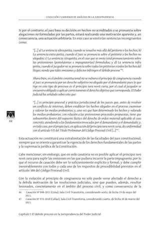 44
COLECCIÓN CUADERNOS DE ANÁLISIS DE LA JURISPRUDENCIA
Capítulo I: El debido proceso en la Jurisprudencia del Poder Judicial
Si por el contrario, el juez basa su decisión en hechos no acreditados o se pronuncia sobre
alegaciones no formuladas por las partes, estará realizando una motivación aparente y, en
consecuencia, una actuación arbitraria. En este caso se emitirían sentencias incongruentes
como:
“[…] a) La sentencia ultra petita, cuando se resuelve más allá del petitorio o los hechos; b)
La sentencia extra petita, cuando el Juez se pronuncia sobre el petitorio o los hechos no
alegados; c) La sentencia citrapetita, en el caso que se omite total pronunciamiento sobre
las pretensiones (postulatorias o impugnatorias) formuladas; y d) La sentencia infra
petita, cuando el juzgador no se pronuncia sobre todos los petitorios o todos los hechos del
litigio; siendo que tales omisiones y defectos infringen el debido proceso”46
.
Ahora bien, en el ámbito constitucional no se vulnera el principio de congruencia cuando
el juez se pronuncia por un derecho subjetivo no alegado por el demandante pues lo que
rige en este tipo de procesos es el principio iura novit curia, por el cual el juzgador se
encuentra obligado a aplicar correctamente el derecho objetivo que corresponda. El Poder
Judicial ha señalado sobre esto que:
“[…] es principio procesal y práctica jurisdiccional de los jueces que, antes de resolver
un conflicto de intereses, deben establecer los hechos alegados en el proceso, examinar
y valorar los medios probatorios; y, una vez que han determinado los hechos y valorado
los medios probatorios, con relación a las pretensiones procesales propuestas, tiene que
subsumirlos dentro del supuesto fáctico del derecho de orden material aplicable al caso
concreto; atendiendo a los fundamentos invocados por el demandante y el demandado; y,
entodocaso,porelpropioJuez,enaplicacióndelprincipioiuranovitcuria,deconformidad
con el artículo VII del Título Preliminar del Código Procesal Civil […]”47
.
Esta actuación no constituirá una extralimitación de las facultades del juez constitucional,
siempre que se oriente a garantizar la vigencia de los derechos fundamentales de las partes
y la supremacía jurídica de la Constitución.
Cabe mencionar; sin embargo, que en sede casatoria no es posible aplicar el principio iura
novit curia para suplir las omisiones en las que pudiera incurrir la parte impugnante, por lo
que el recurso de casación debe ser lo suficientemente explícito y formal, y debe cumplir
inexorablemente con todos y cada uno de los requisitos de procedibilidad previstos en el
artículo 388 del Código Procesal Civil.
Con la violación al principio de congruencia no solo puede verse afectado el derecho a
la debida motivación de las resoluciones judiciales, sino que pueden, además, resultar
lesionados, concretamente en el ámbito del proceso civil, y como consecuencia de la
46	 Casación Nº 848-2011 (Lima), Sala Civil Transitoria, considerando sexto, de fecha 19 de mayo del
2011.
47	 Casación Nº 974-2010 (Callao), Sala Civil Transitoria, considerando cuarto, de fecha 30 de marzo del
2011.
 