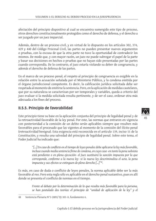 45
VOLUMEN 1: EL DERECHO AL DEBIDO PROCESO EN LA JURISPRUDENCIA
Capítulo I: El debido proceso en la Jurisprudencia del Poder Judicial
afectación del principio dispositivo al cual se encuentra sumergido este tipo de proceso,
otros derechos constitucionalmente protegidos como el derecho de defensa, y el derecho a
ser juzgado por un juez imparcial.
Además, dentro de un proceso civil, y en virtud de lo dispuesto en los artículos 302, 374,
429 y 440 del Código Procesal Civil, las partes no pueden presentar nuevos argumentos
o pruebas, con la excusa de que la otra parte no tuvo la oportunidad de contradecir los
mismos. De modo que, y con mayor razón, un juez no puede subrogar el papel de la parte
y basar sus decisiones en hechos o pruebas que no hayan sido presentadas por las partes
cuando correspondía. De lo contrario, el juez estaría violando su deber de congruencia, y
además el derecho de defensa de las partes.
En el marco de un proceso penal, el respeto al principio de congruencia es exigible en la
relación entre la acusación señalada por el Ministerio Público, y la condena emitida por
el órgano jurisdiccional competente. Es decir, la calificación jurídica solicitada debe ser
respetada al momento de emitirse la sentencia. Pero, en la aplicación de medidas cautelares,
que por su naturaleza se caracterizan por ser temporales y variables, queda a criterio del
juez evaluar si la medida solicitada resulta pertinente, y de ser el caso, ordenar otra más
adecuada a los fines del proceso.
II.5.5. Principio de favorabilidad
Este principio tiene su base en la aplicación conjunta del principio de legalidad penal y de
la retroactividad favorable de la ley penal. Por este, las normas que entraron en vigencia
con posterioridad a la comisión de un delito serán aplicables siempre que resulten más
favorables para el procesado que las vigentes al momento de la comisión del ilícito penal
(retroactividad benigna). Esta exigencia está reconocida en el artículo 139, inciso 11 de la
Constitución, y resulta una salvedad del principio de legalidad penal. Sobre este tema, el
Poder Judicial ha indicado que:
“[…] En caso de conflicto en el tiempo de leyes penales debe aplicarse la ley más favorable,
incluso cuando media sentencia firme de condena, en cuyo caso -en tanto la pena subsista
está pendiente o en plena ejecución- el Juez sustituirá la sanción impuesta por la que
corresponde, conforme a la nueva ley -si la nueva ley descriminaliza el acto, la pena
impuesta y sus efectos se extinguen de pleno derecho […]”48
.
Es más, en caso de duda o conflicto de leyes penales, la norma aplicable debe ser la más
favorable al reo. Pero esta regla sólo es aplicable en el derecho penal sustantivo, pues es allí
donde se presenta el conflicto de normas en el tiempo.
Frente al debate por la determinación de lo que resulta más favorable para la persona,
se han postulado dos teorías: el principio de “unidad de aplicación de la ley” y el
48	 Sentencia Plenaria N°2-2005/ DJ-301-A, fundamento 6.
 