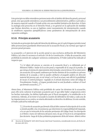 47
VOLUMEN 1: EL DERECHO AL DEBIDO PROCESO EN LA JURISPRUDENCIA
Capítulo I: El debido proceso en la Jurisprudencia del Poder Judicial
Este principio no debe entenderse perteneciente sólo al ámbito del derecho penal y procesal
penal, sino que puede extenderse a un procedimiento administrativo, público o privado; y
de manera especial cuando el Estado actúe con una medida limitativa de derechos. Si bien
la analogía está proscrita en el Derecho Penal, y en general en la aplicación de medidas
que limitan derechos, su uso es legítimo como razonamiento de interpretación cuando
se establecen supuestos ejemplificativos como parámetros de interpretación de otros
supuestos análogos.
II.5.8. Principio acusatorio
Se trata de un principio derivado del derecho de defensa, por el cual el órgano jurisdiccional
debe pronunciarse guardando observancia de la acusación fiscal y las normas que rigen el
proceso penal peruano.
La acusación y el ejercicio de la acción penal es una exclusiva atribución del Ministerio
Público, tal como lo reconoce el artículo 159 de la Constitución. A falta de acusación, está
prohibida la emisión de cualquier sentencia condenatoria. El Poder Judicial ha indicado al
respecto que:
“[…] el objeto del proceso se concreta en la acusación fiscal y es delimitado por el
Ministerio Público -titular de la acción penal y responsable de la carga de la prueba-, lo
que otorga al sistema de enjuiciamiento determinadas características: (i) no existe juicio
sin acusación, (ii) no puede condenarse por hechos distintos de los acusados ni a persona
distinta de la acusada, y (iii) no pueden atribuirse al juzgador poderes de dirección
material del proceso; que, en tal virtud, si el Fiscal no acusa, más allá de la posibilidad
de incoar el control jerárquico -regulado en el artículo doscientos veinte del Código de
Procedimientos Penales-, el órgano jurisdiccional no está facultado a ordenar al Fiscal
que formule acusación […]”49
.
Ahora bien, el Ministerio Público está prohibido de variar los términos de la acusación,
pues ello sería vulnerar el principio acusatorio por el que debe haber congruencia entre
los hechos instruidos, los delitos tipificados por el fiscal encargado y lo establecido en la
sentencia. Además, al no tener el acusado la ocasión de defenderse de todas y cada una de
las imputaciones en su contra, se estaría afectando su derecho a la defensa. En este sentido,
el Poder Judicial ha indicado que:
“[…] el escrito de acusación que formule el fiscal debe contener la descripción de la acción
u omisión punible y las circunstancias que determinen la responsabilidad del imputado,
a la vez que la invocación de los artículos pertinentes del Código Penal. Esa descripción
es el límite o marco de referencia del juicio oral, a la que el Fiscal en la correspondiente
fase decisoria –luego de la fase probatoria propiamente dicha del mismo- deberá ceñirse
49	 Recurso de Nulidad Nº 1029-2010 (Tacna), Sala Penal Transitoria, considerando tercero, de fecha 20
de enero del 2011.
 