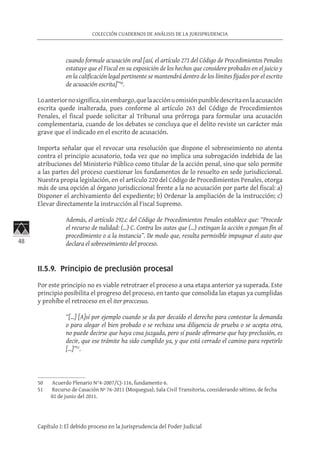 48
COLECCIÓN CUADERNOS DE ANÁLISIS DE LA JURISPRUDENCIA
Capítulo I: El debido proceso en la Jurisprudencia del Poder Judicial
cuando formule acusación oral [así, el artículo 273 del Código de Procedimientos Penales
estatuye que el Fiscal en su exposición de los hechos que considere probados en el juicio y
en la calificación legal pertinente se mantendrá dentro de los límites fijados por el escrito
de acusación escrita]”50
.
Loanteriornosignifica,sinembargo,quelaacciónuomisiónpunibledescritaenlaacusación
escrita quede inalterada, pues conforme al artículo 263 del Código de Procedimientos
Penales, el fiscal puede solicitar al Tribunal una prórroga para formular una acusación
complementaria, cuando de los debates se concluya que el delito reviste un carácter más
grave que el indicado en el escrito de acusación.
Importa señalar que el revocar una resolución que dispone el sobreseimiento no atenta
contra el principio acusatorio, toda vez que no implica una subrogación indebida de las
atribuciones del Ministerio Público como titular de la acción penal, sino que solo permite
a las partes del proceso cuestionar los fundamentos de lo resuelto en sede jurisdiccional.
Nuestra propia legislación, en el artículo 220 del Código de Procedimientos Penales, otorga
más de una opción al órgano jurisdiccional frente a la no acusación por parte del fiscal: a)
Disponer el archivamiento del expediente; b) Ordenar la ampliación de la instrucción; c)
Elevar directamente la instrucción al Fiscal Supremo.
Además, el artículo 292.c del Código de Procedimientos Penales establece que: “Procede
el recurso de nulidad: (...) C. Contra los autos que (...) extingan la acción o pongan fin al
procedimiento o a la instancia”. De modo que, resulta permisible impugnar el auto que
declara el sobreseimiento del proceso.
II.5.9. Principio de preclusión procesal
Por este principio no es viable retrotraer el proceso a una etapa anterior ya superada. Este
principio posibilita el progreso del proceso, en tanto que consolida las etapas ya cumplidas
y prohíbe el retroceso en el iter proccesus.
“[…] [A]sí por ejemplo cuando se da por decaído el derecho para contestar la demanda
o para alegar el bien probado o se rechaza una diligencia de prueba o se acepta otra,
no puede decirse que haya cosa juzgada, pero sí puede afirmarse que hay preclusión, es
decir, que ese trámite ha sido cumplido ya, y que está cerrado el camino para repetirlo
[…]”51
.
50	 Acuerdo Plenario N°4-2007/CJ-116, fundamento 6.
51	 Recurso de Casación Nº 76-2011 (Moquegua), Sala Civil Transitoria, considerando sétimo, de fecha
02 de junio del 2011.
 