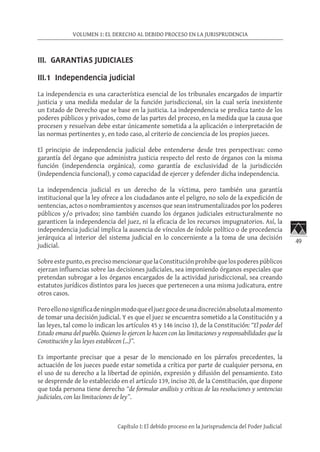 49
VOLUMEN 1: EL DERECHO AL DEBIDO PROCESO EN LA JURISPRUDENCIA
Capítulo I: El debido proceso en la Jurisprudencia del Poder Judicial
III. GARANTÍAS JUDICIALES	
III.1 Independencia judicial
La independencia es una característica esencial de los tribunales encargados de impartir
justicia y una medida medular de la función jurisdiccional, sin la cual sería inexistente
un Estado de Derecho que se base en la justicia. La independencia se predica tanto de los
poderes públicos y privados, como de las partes del proceso, en la medida que la causa que
procesen y resuelvan debe estar únicamente sometida a la aplicación o interpretación de
las normas pertinentes y, en todo caso, al criterio de conciencia de los propios jueces.
El principio de independencia judicial debe entenderse desde tres perspectivas: como
garantía del órgano que administra justicia respecto del resto de órganos con la misma
función (independencia orgánica), como garantía de exclusividad de la jurisdicción
(independencia funcional), y como capacidad de ejercer y defender dicha independencia.
La independencia judicial es un derecho de la víctima, pero también una garantía
institucional que la ley ofrece a los ciudadanos ante el peligro, no solo de la expedición de
sentencias, actos o nombramientos y ascensos que sean instrumentalizados por los poderes
públicos y/o privados; sino también cuando los órganos judiciales estructuralmente no
garanticen la independencia del juez, ni la eficacia de los recursos impugnatorios. Así, la
independencia judicial implica la ausencia de vínculos de índole político o de procedencia
jerárquica al interior del sistema judicial en lo concerniente a la toma de una decisión
judicial.
Sobreestepunto,esprecisomencionarquelaConstituciónprohíbequelospoderespúblicos
ejerzan influencias sobre las decisiones judiciales, sea imponiendo órganos especiales que
pretendan subrogar a los órganos encargados de la actividad jurisdiccional, sea creando
estatutos jurídicos distintos para los jueces que pertenecen a una misma judicatura, entre
otros casos.
Peroellonosignificadeningúnmodoqueeljuezgocedeunadiscreciónabsolutaalmomento
de tomar una decisión judicial. Y es que el juez se encuentra sometido a la Constitución y a
las leyes, tal como lo indican los artículos 45 y 146 inciso 1), de la Constitución: “El poder del
Estado emana del pueblo. Quienes lo ejercen lo hacen con las limitaciones y responsabilidades que la
Constitución y las leyes establecen (...)”.
Es importante precisar que a pesar de lo mencionado en los párrafos precedentes, la
actuación de los jueces puede estar sometida a crítica por parte de cualquier persona, en
el uso de su derecho a la libertad de opinión, expresión y difusión del pensamiento. Esto
se desprende de lo establecido en el artículo 139, inciso 20, de la Constitución, que dispone
que toda persona tiene derecho “de formular análisis y críticas de las resoluciones y sentencias
judiciales, con las limitaciones de ley”.
 