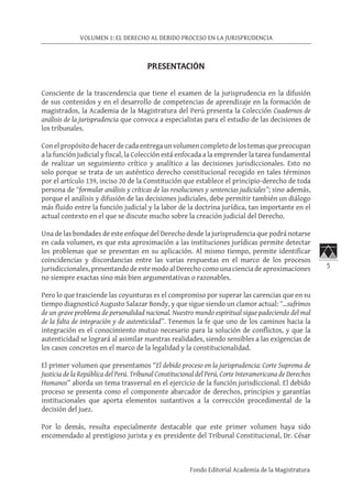 5
VOLUMEN 1: EL DERECHO AL DEBIDO PROCESO EN LA JURISPRUDENCIA
Fondo Editorial Academia de la Magistratura
PRESENTACIÓN
Consciente de la trascendencia que tiene el examen de la jurisprudencia en la difusión
de sus contenidos y en el desarrollo de competencias de aprendizaje en la formación de
magistrados, la Academia de la Magistratura del Perú presenta la Colección Cuadernos de
análisis de la jurisprudencia que convoca a especialistas para el estudio de las decisiones de
los tribunales.
Conelpropósitodehacerdecadaentregaunvolumencompletodelostemasquepreocupan
a la función judicial y fiscal, la Colección está enfocada a la emprender la tarea fundamental
de realizar un seguimiento crítico y analítico a las decisiones jurisdiccionales. Esto no
solo porque se trata de un auténtico derecho constitucional recogido en tales términos
por el artículo 139, inciso 20 de la Constitución que establece el principio-derecho de toda
persona de “formular análisis y críticas de las resoluciones y sentencias judiciales”; sino además,
porque el análisis y difusión de las decisiones judiciales, debe permitir también un diálogo
más fluido entre la función judicial y la labor de la doctrina jurídica, tan importante en el
actual contexto en el que se discute mucho sobre la creación judicial del Derecho.
Una de las bondades de este enfoque del Derecho desde la jurisprudencia que podrá notarse
en cada volumen, es que esta aproximación a las instituciones jurídicas permite detectar
los problemas que se presentan en su aplicación. Al mismo tiempo, permite identificar
coincidencias y discordancias entre las varias respuestas en el marco de los procesos
jurisdiccionales, presentando de este modo al Derecho como una ciencia de aproximaciones
no siempre exactas sino más bien argumentativas o razonables.
Pero lo que trasciende las coyunturas es el compromiso por superar las carencias que en su
tiempo diagnosticó Augusto Salazar Bondy, y que sigue siendo un clamor actual: “…sufrimos
de un grave problema de personalidad nacional. Nuestro mundo espiritual sigue padeciendo del mal
de la falta de integración y de autenticidad”. Tenemos la fe que uno de los caminos hacia la
integración es el conocimiento mutuo necesario para la solución de conflictos, y que la
autenticidad se logrará al asimilar nuestras realidades, siendo sensibles a las exigencias de
los casos concretos en el marco de la legalidad y la constitucionalidad.
El primer volumen que presentamos “El debido proceso en la jurisprudencia: Corte Suprema de
Justicia de la República del Perú. Tribunal Constitucional del Perú, Corte Interamericana de Derechos
Humanos” aborda un tema trasversal en el ejercicio de la función jurisdiccional. El debido
proceso se presenta como el componente abarcador de derechos, principios y garantías
institucionales que aporta elementos sustantivos a la corrección procedimental de la
decisión del juez.
Por lo demás, resulta especialmente destacable que este primer volumen haya sido
encomendado al prestigioso jurista y ex presidente del Tribunal Constitucional, Dr. César
 