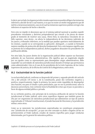 50
COLECCIÓN CUADERNOS DE ANÁLISIS DE LA JURISPRUDENCIA
Capítulo I: El debido proceso en la Jurisprudencia del Poder Judicial
Esdecir,porunlado,losórganosjurisdiccionalessuperioresnopuedenobligaralasinstancias
inferiores a decidir de tal o cual manera, si es que no existe un medio impugnatorio que dé
mérito a tal pronunciamiento, caso en el cual las instancias superiores podrán corregir a las
inferiores en aspectos de hecho o derecho.
Pero esto no impide ni desconoce que en el sistema judicial nacional se puedan expedir
precedentes vinculantes y doctrina jurisprudencial que vincule a los jueces de menor
grado al momento de resolver una causa. Ahora bien, la naturaleza vinculante de un
fallo supremo -stare decisis-, no afecta la independencia de las decisiones judiciales de
los jueces y tribunales inferiores, en la medida que puedan apartarse motivadamente de
los mismos, cuando no se corresponda su aplicación -distinguish-, o cuando se formulen
mejores medidas de protección del derecho fundamental. Pero, esto tampoco significa que
so pretexto de la independencia judicial, dichos juzgadores desacaten los precedentes sin
justificación debida.
Por otro lado, los jueces dentro de la organización judicial deben separar sus funciones
judiciales de sus funciones administrativas. Ello significa que un magistrado elegido
por sus iguales como su representante para desempeñar cargos administrativos, debe
suspender sus actividades de naturaleza jurisdiccional durante el tiempo que permanezca
como administrador. Este es el caso de los presidentes de la Corte Suprema, de las Cortes
Superiores de Justicia, de la Oficina de Control de la Magistratura, entre otros.
III.2 Exclusividad de la función judicial	
La exclusividad judicial, conforme se desprende del primer y segundo párrafo del artículo
146 y del artículo 139 inciso 1, de la Constitución, posee dos vertientes: negativa y
positiva, respectivamente. Según la primera, los jueces están impedidos de desempeñar
otra función, sea para el Estado o para particulares, que no sea la jurisdiccional, salvo la
docencia universitaria. Esta vertiente tiene la finalidad de evitar que el juez se parcialice a
favor de alguna entidad pública o privada.
En su vertiente positiva, este principio da la exclusiva atribución de ejercer la función
jurisdiccional al Poder Judicial, salvo otros específicos órganos que también gozan de
ella por ser organismos de naturaleza jurisdiccional que administran un tipo de justicia
especializada: el Tribunal Constitucional, el Jurado Nacional de Elecciones y la jurisdicción
militar, entre otros.
Como ya se mencionó, las jurisdicciones especializadas no constituyen propiamente
una “jurisdicción de excepción”, ya que con este concepto se alude a órganos ad hoc no
pertenecientes al Poder Judicial, creados de manera específica para juzgar conductas
determinadas, por lo general de naturaleza política.
 