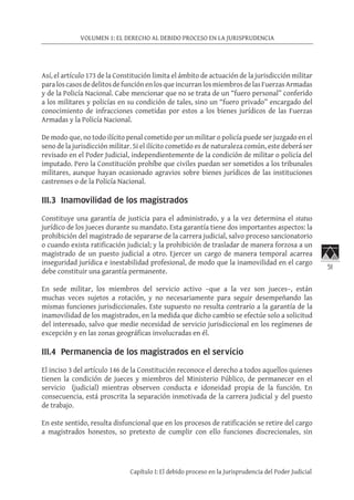 51
VOLUMEN 1: EL DERECHO AL DEBIDO PROCESO EN LA JURISPRUDENCIA
Capítulo I: El debido proceso en la Jurisprudencia del Poder Judicial
Así, el artículo 173 de la Constitución limita el ámbito de actuación de la jurisdicción militar
paraloscasosdedelitosdefunciónenlosqueincurranlosmiembrosdelasFuerzasArmadas
y de la Policía Nacional. Cabe mencionar que no se trata de un “fuero personal” conferido
a los militares y policías en su condición de tales, sino un “fuero privado” encargado del
conocimiento de infracciones cometidas por estos a los bienes jurídicos de las Fuerzas
Armadas y la Policía Nacional.
De modo que, no todo ilícito penal cometido por un militar o policía puede ser juzgado en el
seno de la jurisdicción militar. Si el ilícito cometido es de naturaleza común, este deberá ser
revisado en el Poder Judicial, independientemente de la condición de militar o policía del
imputado. Pero la Constitución prohíbe que civiles puedan ser sometidos a los tribunales
militares, aunque hayan ocasionado agravios sobre bienes jurídicos de las instituciones
castrenses o de la Policía Nacional.
III.3 Inamovilidad de los magistrados	
Constituye una garantía de justicia para el administrado, y a la vez determina el status
jurídico de los jueces durante su mandato. Esta garantía tiene dos importantes aspectos: la
prohibición del magistrado de separarse de la carrera judicial, salvo proceso sancionatorio
o cuando exista ratificación judicial; y la prohibición de trasladar de manera forzosa a un
magistrado de un puesto judicial a otro. Ejercer un cargo de manera temporal acarrea
inseguridad jurídica e inestabilidad profesional, de modo que la inamovilidad en el cargo
debe constituir una garantía permanente.
En sede militar, los miembros del servicio activo –que a la vez son jueces–, están
muchas veces sujetos a rotación, y no necesariamente para seguir desempeñando las
mismas funciones jurisdiccionales. Este supuesto no resulta contrario a la garantía de la
inamovilidad de los magistrados, en la medida que dicho cambio se efectúe solo a solicitud
del interesado, salvo que medie necesidad de servicio jurisdiccional en los regímenes de
excepción y en las zonas geográficas involucradas en él.
III.4 Permanencia de los magistrados en el servicio
El inciso 3 del artículo 146 de la Constitución reconoce el derecho a todos aquellos quienes
tienen la condición de jueces y miembros del Ministerio Público, de permanecer en el
servicio (judicial) mientras observen conducta e idoneidad propia de la función. En
consecuencia, está proscrita la separación inmotivada de la carrera judicial y del puesto
de trabajo.
En este sentido, resulta disfuncional que en los procesos de ratificación se retire del cargo
a magistrados honestos, so pretexto de cumplir con ello funciones discrecionales, sin
 