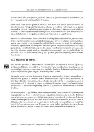 52
COLECCIÓN CUADERNOS DE ANÁLISIS DE LA JURISPRUDENCIA
Capítulo I: El debido proceso en la Jurisprudencia del Poder Judicial
siquiera dar cuenta a los propios jueces no ratificados, y mucho menos a la ciudadanía, de
las verdaderas motivaciones de tales decisiones.
Pero no se trata de una garantía absoluta, pues tiene dos límites constitucionales de
carácter interno y temporal. El primero se refiere a la conducta e idoneidad con la que se
ejerza el cargo como condición para permanecer en el mismo. El segundo, por otro lado, se
vincula a la ratificación necesaria del magistrado, transcurridos siete años de ejercicio del
cargo. Esta función es competencia del Consejo Nacional de la Magistratura.
Aunque la Constitución no precise un límite de edad para ejercer la función jurisdiccional,
ello no significa que los magistrados judiciales puedan ejercer el cargo de manera vitalicia,
ya que esta garantía es permanente hasta la jubilación forzosa por edad. Pero el ejercicio
supletorio o provisional no otorga más derechos que los derivados del ejercicio del cargo
por quien no tiene titularidad para ello. Es así que en sede constitucional la protección de
derechos solo corresponde a quienes han sido nombrados conforme a lo establecido en los
artículos 150 y 154 de la Constitución, y no a quienes ejercen el cargo de juez de manera
transitoria.
III.5 Igualdad de armas	
Este derecho deriva de la interpretación sistemática de los artículos 2, inciso 2, (igualdad)
y 138, inciso 2 (debido proceso), de la Constitución. Tiene como finalidad garantizar que las
partes del proceso tengan las mismas oportunidades de alegar, defenderse o probar a fin de
que no haya desventaja en ninguna de ellas respecto a la otra.
Es preciso mencionar que la carga de la prueba corresponde a la parte demandante o
denunciante, pues de lo contrario podría imponérsele una carga excesiva, intolerable, de
difícil acreditación e incluso imposible a la otra parte. Siendo tal el caso, el demandado o
denunciado podría encontrarse en una posición de desventaja respecto de la contraparte
en relación a la posibilidad de probar y, con ello, a la posibilidad de defenderse de manera
efectiva.
En materia penal, la igualdad de armas se manifiesta en tanto el imputado pueda ejercer
su propia defensa desde el mismo instante en que toma conocimiento del hecho delictivo
que se le imputa, y en tanto goce del asesoramiento y patrocinio de un abogado defensor
durante todo el proceso. Por eso, ante la falta de recursos económicos, el Estado tiene la
obligación de proporcionar un abogado de oficio. Incluso el procesado puede ejercer su
propia defensa, siempre que esté debidamente capacitado y habilitado. Lo que se busca
evitar, en definitiva, es que el imputado se encuentre en estado de indefensión.
 