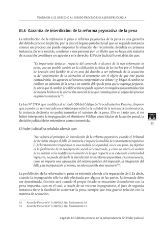53
VOLUMEN 1: EL DERECHO AL DEBIDO PROCESO EN LA JURISPRUDENCIA
Capítulo I: El debido proceso en la Jurisprudencia del Poder Judicial
III.6 Garantía de interdicción de la reforma peyorativa de la pena
La interdicción de la reformatio in peius o reforma peyorativa de la pena es una garantía
del debido proceso implícita, por la cual el órgano jurisdiccional que en segunda instancia
conoce un proceso, no puede empeorar la situación del recurrente, decidida en primera
instancia. En este sentido, condenar a una persona por un ilícito que no haya sido materia
de acusación constituye un agravio a este derecho. El Poder Judicial ha establecido que:
“Es importante destacar, respecto del contenido o alcance de la non reformatio in
peius, que un posible cambio en la calificación jurídica de los hechos por el Tribunal
de Revisión será factible si: a) en aras del derecho a ser informado de la acusación
se dé conocimiento de la alteración al recurrente con el objeto de que éste pueda
contradecirla –los agravios del recurso comprendan ese debate-; y, b) que el cambio no
conlleve un aumento de la pena o un cambio del tipo de pena que le suponga perjuicio.
Es obvio que el cambio de calificación no puede suponer en ningún caso la introducción
de nuevos hechos ni la alteración esencial de lo que constituyeron el objeto del proceso
en primera instancia”52
.
La Ley N° 27454 que modifica el artículo 300 del Código de Procedimientos Penales, dispone
que cuando un sentenciado sea el único que solicite la nulidad de la sentencia condenatoria,
la instancia decisoria no podrá aumentar el cuántum de la pena. Ello en tanto que, al no
haber interpuesto la impugnación el Ministerio Público como titular de la acción penal, la
decisión judicial debe entenderse como consentida.
El Poder Judicial ha señalado además que:
“No vulnera el principio de interdicción de la reforma peyorativa cuando el Tribunal
de Revisión integra el fallo de instancia e impone la medida de tratamiento terapéutico
(…).El tratamiento terapéutico es una medida de seguridad, no es una pena. Su objetivo
es la facilitación de la readaptación social del condenado, y como no altera el sentido
de la sanción ni la modifica lesivamente en lo que respecta a su extensión o intensidad
represiva, no puede afectarle la interdicción de la reforma peyorativa. En consecuencia,
como no importa una agravación del entorno jurídico del imputado, la integración del
fallo y su incorporación al mismo, no solo es posible sino necesario”53
.
La prohibición de la reformatio in peius se extiende además a la reparación civil. Es decir,
cuando la impugnación sólo ha sido efectuada por alguna de las partes, la demanda debe
ser desestimada. Distinto será cuando el propio Estado se encuentre disconforme con la
pena impuesta, caso en el cual, a través de un recurso impugnatorio, el juez de segunda
instancia tiene la facultad de aumentar la pena, siempre que ésta guarde relación con la
materia de acusación.
52	 Acuerdo Plenario N° 5-2007/CJ-116, fundamento 10.
53	 Acuerdo Plenario N° 5-2007/CJ-116, fundamento 12.
 