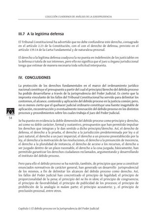 54
COLECCIÓN CUADERNOS DE ANÁLISIS DE LA JURISPRUDENCIA
Capítulo I: El debido proceso en la Jurisprudencia del Poder Judicial
III.7 A la legítima defensa
El Tribunal Constitucional ha advertido que no debe confundirse este derecho, consagrado
en el artículo 2.23 de la Constitución, con el con el derecho de defensa, previsto en el
artículo 139.14 de la Carta Fundamental y de naturaleza procesal.
El derecho a la legítima defensa coadyuva la no puesta en indefensión de los justiciables en
la defensa o tutela de sus intereses, pero ello no significa que el juez u órgano jurisdiccional
tenga que estimar de manera necesaria toda solicitud interpuesta.
IV. CONCLUSIONES
La protección de los derechos fundamentales en el marco del ordenamiento jurídico
nacional constituye el presupuesto a partir del cual el principio/derecho del debido proceso
ha podido desarrollarse a través de la jurisprudencia del Poder Judicial. Es cierto que la
impronta vinculante de los fallos del Tribunal Constitucional ha servido para delimitar los
contornos, el alcance, contenido y aplicación del debido proceso en la justicia común; pero,
no es menos cierto que el quehacer judicial ordinario constituye una fuente inagotable de
aplicación, reconstrucción y eventualmente innovación del debido proceso en los distintos
procesos y procedimientos sobre los cuales trabaja el juez del Poder Judicial.
Se ha puesto en evidencia la doble dimensión del debido proceso como principio y derecho,
así como su doble carácter, formal y sustantivo, presupuestos que han permitido impulsar
los derechos que integran y le dan sentido a dicho principio/derecho. Así, el derecho de
defensa, el derecho a la prueba, el derecho a la jurisdicción predeterminada por ley o al
juez natural, el derecho a un juez imparcial, el derecho a un proceso preestablecido por la
ley, el derecho a la motivación de las resoluciones, el derecho a la presunción de inocencia,
el derecho a la pluralidad de instancia, el derecho de acceso a los recursos, el derecho a
ser juzgado dentro de un plazo razonable, el derecho a la cosa juzgada, básicamente, han
permitido garantizar los derechos ciudadanos reclamados, argumentando y desarrollando
el instituto del debido proceso.
Pero para ello el debido proceso se ha nutrido, también, de principios que pese a constituir
enunciados normativos de carácter general, han generado un desarrollo jurisprudencial
de los mismos, a fin de delimitar los alcances del debido proceso como derecho. Así,
los fallos del Poder Judicial han concretizado el principio de legalidad; el principio de
proporcionalidad de la pena; el principio del ne bis in idem; el principio de congruencia;
el principio de favorabilidad; el principio de publicidad de los procesos; el principio de
prohibición de la analogía in malam parte; el principio acusatorio; y, el principio de
preclusión procesal, entre otros.
 