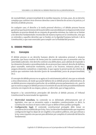 59
VOLUMEN 1: EL DERECHO AL DEBIDO PROCESO EN LA JURISPRUDENCIA
Capítulo II: El debido proceso en la Jurisprudencia del Tribunal Constitucional
de razonabilidad y proporcionalidad de la medida impuesta. Se trata, pues, de un derecho
complejo que contiene otros diversos derechos como el derecho de acceso a la justicia y el
derecho al debido proceso.
En cualquier caso, el derecho a la tutela procesal efectiva y el debido proceso buscan
garantizarquelaspretensionesdelosjusticiablesseanatendidasporunórganojurisdiccional
mediante un proceso dotado de un conjunto de garantías mínimas, las cuales no se limitan
a los derechos fundamentales reconocidos de manera expresa en la Constitución, sino que
se extienden a aquellos derechos que se funden en la dignidad humana (artículo 3 de la
Constitución), o que sean esenciales para cumplir con la finalidad del proceso.
II. DEBIDO PROCESO 	
II.1. Concepto
El debido proceso es un derecho humano abierto de naturaleza procesal y alcances
generales, que busca resolver de forma justa las controversias que se presentan ante las
autoridades judiciales. Este derecho contiene una doble plano, pues además de responder a
los elementos formales o procedimentales de un proceso (juez natural, derecho de defensa,
plazo razonable, motivación resolutoria, acceso a los recursos, instancia plural, etc.),
asegura elementos sustantivos o materiales, lo que supone la preservación de criterios de
justicia que sustenten toda decisión (juicio de razonabilidad, juicio de proporcionalidad,
etc.).
El concepto de debido proceso no se agota en lo estrictamente judicial, sino que se extiende
a otras dimensiones, de modo que puede hablarse de un debido proceso administrativo, de
un debido proceso corporativo particular, de un debido proceso parlamentario, etc., pues lo
que en esencia asegura el debido proceso es la emisión de una decisión procedimentalmente
correcta con respecto de sus etapas y plazos, y sobre todo, que se haga justicia.
Respecto a las características principales del derecho al debido proceso, el Tribunal
Constitucional ha mencionado las siguientes:
•	 Efectividad inmediata. Su contenido no es delimitado arbitrariamente por el
legislador, sino que se encuentra sujeto a mandatos constitucionales; es decir, la
Constitución reconoce el marco sobre el que se define el bien jurídico protegido.
•	 Configuración legal. El contenido constitucional protegido debe tomar en
consideraciónloestablecidoporlaley.Pero,losderechosfundamentalesquerequieren
configuración legal no dejan de ser exigibles a los poderes públicos, solo que utilizan a
la ley como requisito sine qua non para delimitar por completo el contenido del derecho
fundamental.
 