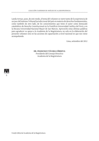 6
COLECCIÓN CUADERNOS DE ANÁLISIS DE LA JURISPRUDENCIA
Fondo Editorial Academia de la Magistratura
Landa Arroyo, pues, de este modo, el tema del volumen se nutre tanto de la experiencia de
un juez del máximo Tribunal Jurisdiccional del país en materia de derechos fundamentales,
como también de otro lado, de los conocimientos que tiene el autor como destacado
catedrático de Derecho Constitucional en la Pontificia Universidad Católica del Perú y en
la Decana Universidad Nacional Mayor de San Marcos. Aprovecho estas últimas palabras
para agradecer su apoyo a la Academia de la Magistratura, no solo en la elaboración del
presente volumen sino en las acciones de capacitación a nivel nacional en que nos viene
acompañando.
Lima, setiembre del 2012
DR. FRANCISCO TÁVARA CÓRDOVA
Presidente del Consejo Directivo
Academia de la Magistratura
 