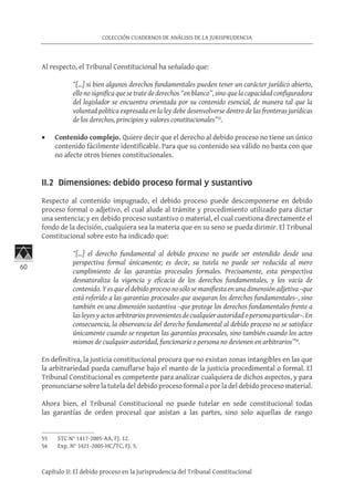 60
COLECCIÓN CUADERNOS DE ANÁLISIS DE LA JURISPRUDENCIA
Capítulo II: El debido proceso en la Jurisprudencia del Tribunal Constitucional
Al respecto, el Tribunal Constitucional ha señalado que:
“[…] si bien algunos derechos fundamentales pueden tener un carácter jurídico abierto,
ello no significa que se trate de derechos “en blanco”, sino que la capacidad configuradora
del legislador se encuentra orientada por su contenido esencial, de manera tal que la
voluntad política expresada en la ley debe desenvolverse dentro de las fronteras jurídicas
de los derechos, principios y valores constitucionales”55
.
•	 Contenido complejo. Quiere decir que el derecho al debido proceso no tiene un único
contenido fácilmente identificable. Para que su contenido sea válido no basta con que
no afecte otros bienes constitucionales.
II.2 Dimensiones: debido proceso formal y sustantivo
Respecto al contenido impugnado, el debido proceso puede descomponerse en debido
proceso formal o adjetivo, el cual alude al trámite y procedimiento utilizado para dictar
una sentencia; y en debido proceso sustantivo o material, el cual cuestiona directamente el
fondo de la decisión, cualquiera sea la materia que en su seno se pueda dirimir. El Tribunal
Constitucional sobre esto ha indicado que:
“[…] el derecho fundamental al debido proceso no puede ser entendido desde una
perspectiva formal únicamente; es decir, su tutela no puede ser reducida al mero
cumplimiento de las garantías procesales formales. Precisamente, esta perspectiva
desnaturaliza la vigencia y eficacia de los derechos fundamentales, y los vacía de
contenido. Y es que el debido proceso no sólo se manifiesta en una dimensión adjetiva –que
está referido a las garantías procesales que aseguran los derechos fundamentales–, sino
también en una dimensión sustantiva –que protege los derechos fundamentales frente a
las leyes y actos arbitrarios provenientes de cualquier autoridad o persona particular–. En
consecuencia, la observancia del derecho fundamental al debido proceso no se satisface
únicamente cuando se respetan las garantías procesales, sino también cuando los actos
mismos de cualquier autoridad, funcionario o persona no devienen en arbitrarios”56
.
En definitiva, la justicia constitucional procura que no existan zonas intangibles en las que
la arbitrariedad pueda camuflarse bajo el manto de la justicia procedimental o formal. El
Tribunal Constitucional es competente para analizar cualquiera de dichos aspectos, y para
pronunciarse sobre la tutela del debido proceso formal o por la del debido proceso material.
Ahora bien, el Tribunal Constitucional no puede tutelar en sede constitucional todas
las garantías de orden procesal que asistan a las partes, sino solo aquellas de rango
55	 STC N° 1417-2005-AA, FJ. 12.
56	 Exp. N° 3421-2005-HC/TC, FJ. 5.
 