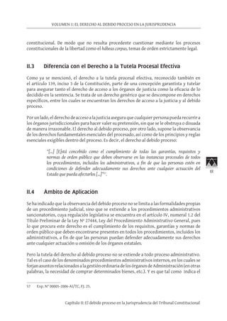 61
VOLUMEN 1: EL DERECHO AL DEBIDO PROCESO EN LA JURISPRUDENCIA
Capítulo II: El debido proceso en la Jurisprudencia del Tribunal Constitucional
constitucional. De modo que no resulta procedente cuestionar mediante los procesos
constitucionales de la libertad como el hábeas corpus, temas de orden estrictamente legal.
II.3 Diferencia con el Derecho a la Tutela Procesal Efectiva
Como ya se mencionó, el derecho a la tutela procesal efectiva, reconocido también en
el artículo 139, inciso 3 de la Constitución, parte de una concepción garantista y tutelar
para asegurar tanto el derecho de acceso a los órganos de justicia como la eficacia de lo
decidido en la sentencia. Se trata de un derecho genérico que se descompone en derechos
específicos, entre los cuales se encuentran los derechos de acceso a la justicia y al debido
proceso.
Porunlado,elderechodeaccesoalajusticiaaseguraquecualquierpersonapuedarecurrira
los órganos jurisdiccionales para hacer valer su pretensión, sin que se le obstruya o disuada
de manera irrazonable. El derecho al debido proceso, por otro lado, supone la observancia
de los derechos fundamentales esenciales del procesado, así como de los principios y reglas
esenciales exigibles dentro del proceso. Es decir, el derecho al debido proceso:
“[…] [E]stá concebido como el cumplimiento de todas las garantías, requisitos y
normas de orden público que deben observarse en las instancias procesales de todos
los procedimientos, incluidos los administrativos, a fin de que las personas estén en
condiciones de defender adecuadamente sus derechos ante cualquier actuación del
Estado que pueda afectarlos […]”57
.
II.4 Ámbito de Aplicación
Se ha indicado que la observancia del debido proceso no se limita a las formalidades propias
de un procedimiento judicial, sino que se extiende a los procedimientos administrativos
sancionatorios, cuya regulación legislativa se encuentra en el artículo IV, numeral 1.2 del
Título Preliminar de la Ley Nº 27444, Ley del Procedimiento Administrativo General, pues
lo que procura este derecho es el cumplimiento de los requisitos, garantías y normas de
orden público que deben encontrarse presentes en todos los procedimientos, incluidos los
administrativos, a fin de que las personas puedan defender adecuadamente sus derechos
ante cualquier actuación u omisión de los órganos estatales.
Pero la tutela del derecho al debido proceso no se extiende a todo proceso administrativo.
Tal es el caso de los denominados procedimientos administrativos internos, en los cuales se
forjanasuntosrelacionadosalagestiónordinariadelosórganosdeAdministración(enotras
palabras, la necesidad de comprar determinados bienes, etc.). Y es que tal como indica el
57	 Exp. N° 00005-2006-AI/TC, FJ. 25.
 