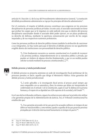 62
COLECCIÓN CUADERNOS DE ANÁLISIS DE LA JURISPRUDENCIA
Capítulo II: El debido proceso en la Jurisprudencia del Tribunal Constitucional
artículo IV, fracción 1.2 de la Ley del Procedimiento Administrativo General, “La institución
del debido procedimiento administrativo se rige por los principios del derecho administrativo”.
Por el contrario, el respeto al debido proceso constituye una exigencia en los procesos
disciplinarios de personas jurídicas privadas. En este caso, el asociado sancionado no tiene
que probar los cargos que se le imputan en sede judicial; sino que es dentro del proceso
disciplinario sancionador donde el asociado debe poder ejercer, en un plazo prudencial,
su derecho de defensa, mediante la oportuna comunicación por escrito de los cargos
imputados y de sus respectivos sustentos probatorios.
Como las personas jurídicas de derecho público tienen también la atribución de sancionar
a sus integrantes, no hay razón para que el derecho al debido proceso no sea igualmente
exigible dentro de instituciones con personalidad de derecho público.
“[…] Este fundamento encuentra su sustento constitucional en el sentido de reconocer
a las personas jurídicas, independientemente de su naturaleza pública o privada, que
puedan ser titulares de algunos derechos fundamentales, y que en esa medida puedan
solicitar su tutela mediante los procesos constitucionales […]”58
.
Debido proceso y tutela jurisdiccional
El debido proceso se proyecta asimismo en sede de investigación fiscal preliminar de los
procesos penales; es decir, aquella que dirige el Ministerio Público. Estas garantías del
debido proceso y tutela jurisdiccional:
“[…] serán aplicables a la investigación fiscal previa al proceso penal siempre que
sean compatibles con su naturaleza y fines, los mismos que deben ser interpretados de
conformidad con el artículo 1 de la Constitución, según el cual ‘la defensa de la persona
humana y el respeto de su dignidad son el fin supremo de la sociedad y del Estado’”59
.
En el caso de los tribunales militares, siguen los esfuerzos por adecuar la jurisdicción militar
a las garantías propias de la Administración de Justicia. Así, el Tribunal Constitucional ha
establecido que:
“[…] Las garantías procesales de las que gocen los acusados militares en tiempos de paz
deben ser más favorables o, como mínimo, iguales a aquellas de las que gozan las personas
protegidas por el derecho internacional humanitario en tiempos de guerra”60
.
58	 Exp. N° 2939-2004-AA-TC, FJ. 6.
59	 Exp. N° 06167-2005-HC/TC, FJ.32.
60	 Exp. N° 0023-2003-AI/TC, FJ. 37.
 