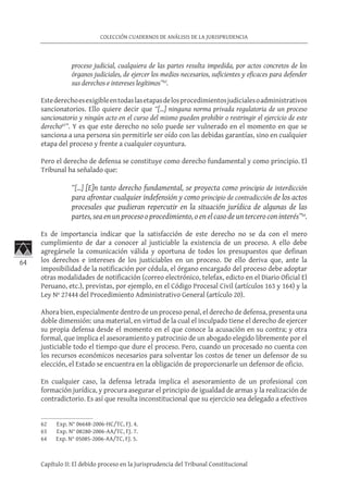 64
COLECCIÓN CUADERNOS DE ANÁLISIS DE LA JURISPRUDENCIA
Capítulo II: El debido proceso en la Jurisprudencia del Tribunal Constitucional
proceso judicial, cualquiera de las partes resulta impedida, por actos concretos de los
órganos judiciales, de ejercer los medios necesarios, suficientes y eficaces para defender
sus derechos e intereses legítimos”62
.
Estederechoesexigibleentodaslasetapasdelosprocedimientosjudicialesoadministrativos
sancionatorios. Ello quiere decir que “[…] ninguna norma privada regulatoria de un proceso
sancionatorio y ningún acto en el curso del mismo pueden prohibir o restringir el ejercicio de este
derecho63
”. Y es que este derecho no solo puede ser vulnerado en el momento en que se
sanciona a una persona sin permitirle ser oído con las debidas garantías, sino en cualquier
etapa del proceso y frente a cualquier coyuntura.
Pero el derecho de defensa se constituye como derecho fundamental y como principio. El
Tribunal ha señalado que:
“[…] [E]n tanto derecho fundamental, se proyecta como principio de interdicción
para afrontar cualquier indefensión y como principio de contradicción de los actos
procesales que pudieran repercutir en la situación jurídica de algunas de las
partes, sea en un proceso o procedimiento, o en el caso de un tercero con interés”64
.
Es de importancia indicar que la satisfacción de este derecho no se da con el mero
cumplimiento de dar a conocer al justiciable la existencia de un proceso. A ello debe
agregársele la comunicación válida y oportuna de todos los presupuestos que definan
los derechos e intereses de los justiciables en un proceso. De ello deriva que, ante la
imposibilidad de la notificación por cédula, el órgano encargado del proceso debe adoptar
otras modalidades de notificación (correo electrónico, telefax, edicto en el Diario Oficial El
Peruano, etc.), previstas, por ejemplo, en el Código Procesal Civil (artículos 163 y 164) y la
Ley Nº 27444 del Procedimiento Administrativo General (artículo 20).
Ahora bien, especialmente dentro de un proceso penal, el derecho de defensa, presenta una
doble dimensión: una material, en virtud de la cual el inculpado tiene el derecho de ejercer
su propia defensa desde el momento en el que conoce la acusación en su contra; y otra
formal, que implica el asesoramiento y patrocinio de un abogado elegido libremente por el
justiciable todo el tiempo que dure el proceso. Pero, cuando un procesado no cuenta con
los recursos económicos necesarios para solventar los costos de tener un defensor de su
elección, el Estado se encuentra en la obligación de proporcionarle un defensor de oficio.
En cualquier caso, la defensa letrada implica el asesoramiento de un profesional con
formación jurídica, y procura asegurar el principio de igualdad de armas y la realización de
contradictorio. Es así que resulta inconstitucional que su ejercicio sea delegado a efectivos
62	 Exp. N° 06648-2006-HC/TC, FJ. 4.
63	 Exp. N° 08280-2006-AA/TC, FJ. 7.
64	 Exp. N° 05085-2006-AA/TC, FJ. 5.
 