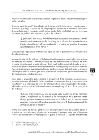 65
VOLUMEN 1: EL DERECHO AL DEBIDO PROCESO EN LA JURISPRUDENCIA
Capítulo II: El debido proceso en la Jurisprudencia del Tribunal Constitucional
militares sin formación en el área del Derecho, so pretexto de que en determinados lugares
no hay letrados.
Respecto a este tema, el Tribunal determinó que es posible, bajo ciertos requisitos, que el
procesado que tenga la condición de abogado pueda ejercer por sí mismo su derecho de
defensa. Pero, por el contrario, señaló que no existe dicha posibilidad para un procesado
sin formación jurídica. Ello implicaría, a juicio del Tribunal:
“[…] someterlo a un estado de indefensión por ausencia de una asistencia letrada,
versada en el conocimiento del Derecho y de la técnica de los procedimientos
legales, situación que, además, quebranta el principio de igualdad de armas o
igualdad procesal de las partes”65
.
Estas serían las implicancias también para aquel caso en el que el imputado renuncie a su
derecho de defensa.
Aunque el inciso 14) del artículo 139 de la Constitución pareciera reducir el reconocimiento
del derecho de defensa al ámbito procesal, de una interpretación sistemática de dicho
precepto constitucional se entiende que, dentro del ámbito penal, el derecho a no ser
privado de defensa comprende asimismo la etapa de investigación judicial, desde su inicio.
Y es que la garantía de que los justiciables no queden en estado de indefensión se proyecta
a lo largo de todo el proceso, por ende, contiene un conjunto de garantías mínimas que
deben respetarse en todo momento.
Entre ellas se encuentra, como dispone el artículo 8.2 de la Convención Americana de
Derechos Humanos, el derecho del inculpado de comunicarse libre y privadamente con
su defensor, y la necesidad de conceder al inculpado el tiempo razonable y los medios
adecuados para la preparación de su defensa de manera plena y eficaz. Es decir, que a juicio
del Tribunal:
“[…] ante la formulación de una denuncia, debe mediar un tiempo razonable
entre la notificación de la citación y la concurrencia de la persona citada,
tiempo que permita preparar adecuadamente la defensa ante las imputaciones o
cargos en contra, considerándose, además, el término de la distancia cuando las
circunstancias así lo exijan”66
.
Ahora, el derecho de defensa contiene dos principios relevantes del derecho penal: el
principio de contradicción y el principio acusatorio. El primero exige que el imputado
conozca de manera clara los hechos precisos que se le imputan. El segundo, por otro lado,
65	 Exp. N° 01425-2008-HC/TC, FJ. 10.
66	 Exp. N° 1268-2001-HC/TC, FJ. 3.
 