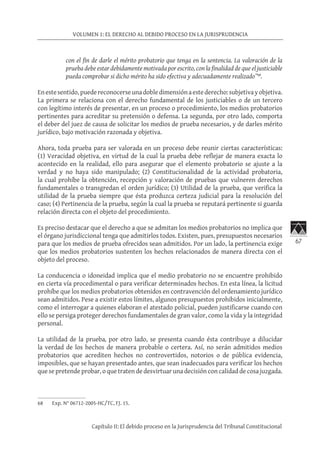 67
VOLUMEN 1: EL DERECHO AL DEBIDO PROCESO EN LA JURISPRUDENCIA
Capítulo II: El debido proceso en la Jurisprudencia del Tribunal Constitucional
con el fin de darle el mérito probatorio que tenga en la sentencia. La valoración de la
prueba debe estar debidamente motivada por escrito, con la finalidad de que el justiciable
pueda comprobar si dicho mérito ha sido efectiva y adecuadamente realizado”68
.
Enestesentido,puedereconocerseunadobledimensiónaestederecho:subjetivayobjetiva.
La primera se relaciona con el derecho fundamental de los justiciables o de un tercero
con legítimo interés de presentar, en un proceso o procedimiento, los medios probatorios
pertinentes para acreditar su pretensión o defensa. La segunda, por otro lado, comporta
el deber del juez de causa de solicitar los medios de prueba necesarios, y de darles mérito
jurídico, bajo motivación razonada y objetiva.
Ahora, toda prueba para ser valorada en un proceso debe reunir ciertas características:
(1) Veracidad objetiva, en virtud de la cual la prueba debe reflejar de manera exacta lo
acontecido en la realidad, ello para asegurar que el elemento probatorio se ajuste a la
verdad y no haya sido manipulado; (2) Constitucionalidad de la actividad probatoria,
la cual prohíbe la obtención, recepción y valoración de pruebas que vulneren derechos
fundamentales o transgredan el orden jurídico; (3) Utilidad de la prueba, que verifica la
utilidad de la prueba siempre que ésta produzca certeza judicial para la resolución del
caso; (4) Pertinencia de la prueba, según la cual la prueba se reputará pertinente si guarda
relación directa con el objeto del procedimiento.
Es preciso destacar que el derecho a que se admitan los medios probatorios no implica que
el órgano jurisdiccional tenga que admitirlos todos. Existen, pues, presupuestos necesarios
para que los medios de prueba ofrecidos sean admitidos. Por un lado, la pertinencia exige
que los medios probatorios sustenten los hechos relacionados de manera directa con el
objeto del proceso.
La conducencia o idoneidad implica que el medio probatorio no se encuentre prohibido
en cierta vía procedimental o para verificar determinados hechos. En esta línea, la licitud
prohíbe que los medios probatorios obtenidos en contravención del ordenamiento jurídico
sean admitidos. Pese a existir estos límites, algunos presupuestos prohibidos inicialmente,
como el interrogar a quienes elaboran el atestado policial, pueden justificarse cuando con
ello se persiga proteger derechos fundamentales de gran valor, como la vida y la integridad
personal.
La utilidad de la prueba, por otro lado, se presenta cuando ésta contribuye a dilucidar
la verdad de los hechos de manera probable o certera. Así, no serán admitidos medios
probatorios que acrediten hechos no controvertidos, notorios o de pública evidencia,
imposibles, que se hayan presentado antes, que sean inadecuados para verificar los hechos
que se pretende probar, o que traten de desvirtuar una decisión con calidad de cosa juzgada.
68	 Exp. N° 06712-2005-HC/TC, FJ. 15.
 