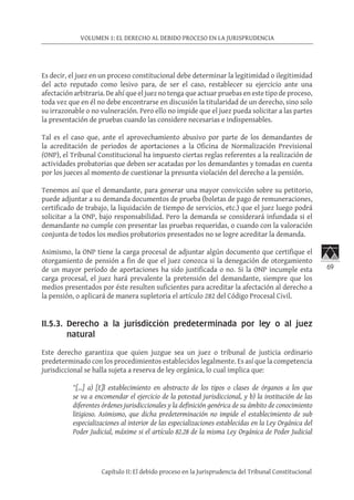 69
VOLUMEN 1: EL DERECHO AL DEBIDO PROCESO EN LA JURISPRUDENCIA
Capítulo II: El debido proceso en la Jurisprudencia del Tribunal Constitucional
Es decir, el juez en un proceso constitucional debe determinar la legitimidad o ilegitimidad
del acto reputado como lesivo para, de ser el caso, restablecer su ejercicio ante una
afectación arbitraria. De ahí que el juez no tenga que actuar pruebas en este tipo de proceso,
toda vez que en él no debe encontrarse en discusión la titularidad de un derecho, sino solo
su irrazonable o no vulneración. Pero ello no impide que el juez pueda solicitar a las partes
la presentación de pruebas cuando las considere necesarias e indispensables.
Tal es el caso que, ante el aprovechamiento abusivo por parte de los demandantes de
la acreditación de periodos de aportaciones a la Oficina de Normalización Previsional
(ONP), el Tribunal Constitucional ha impuesto ciertas reglas referentes a la realización de
actividades probatorias que deben ser acatadas por los demandantes y tomadas en cuenta
por los jueces al momento de cuestionar la presunta violación del derecho a la pensión.
Tenemos así que el demandante, para generar una mayor convicción sobre su petitorio,
puede adjuntar a su demanda documentos de prueba (boletas de pago de remuneraciones,
certificado de trabajo, la liquidación de tiempo de servicios, etc.) que el juez luego podrá
solicitar a la ONP, bajo responsabilidad. Pero la demanda se considerará infundada si el
demandante no cumple con presentar las pruebas requeridas, o cuando con la valoración
conjunta de todos los medios probatorios presentados no se logre acreditar la demanda.
Asimismo, la ONP tiene la carga procesal de adjuntar algún documento que certifique el
otorgamiento de pensión a fin de que el juez conozca si la denegación de otorgamiento
de un mayor período de aportaciones ha sido justificada o no. Si la ONP incumple esta
carga procesal, el juez hará prevalente la pretensión del demandante, siempre que los
medios presentados por éste resulten suficientes para acreditar la afectación al derecho a
la pensión, o aplicará de manera supletoria el artículo 282 del Código Procesal Civil.
II.5.3.	 Derecho a la jurisdicción predeterminada por ley o al juez
natural	
Este derecho garantiza que quien juzgue sea un juez o tribunal de justicia ordinario
predeterminado con los procedimientos establecidos legalmente. Es así que la competencia
jurisdiccional se halla sujeta a reserva de ley orgánica, lo cual implica que:
“[…] a) [E]l establecimiento en abstracto de los tipos o clases de órganos a los que
se va a encomendar el ejercicio de la potestad jurisdiccional, y b) la institución de las
diferentes órdenes jurisdiccionales y la definición genérica de su ámbito de conocimiento
litigioso. Asimismo, que dicha predeterminación no impide el establecimiento de sub
especializaciones al interior de las especializaciones establecidas en la Ley Orgánica del
Poder Judicial, máxime si el artículo 82.28 de la misma Ley Orgánica de Poder Judicial
 